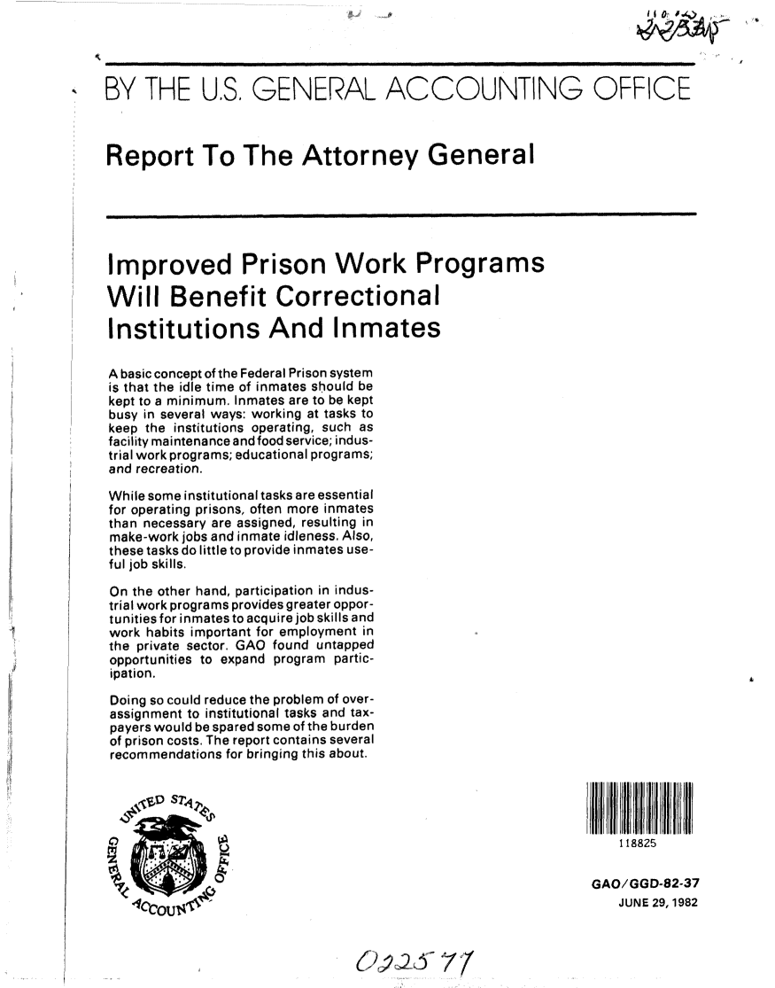 handle is hein.gao/gaobabdku0001 and id is 1 raw text is:                                                                     IO   No)




BY THE U.S. GENERAL ACCOUNTING OFFICE



Report To The Attorney General






Improved Prison Work Programs

Will Benefit Correctional

Institutions And Inmates

A basic concept of the Federal Prison system
is that the idle time of inmates should be
kept to a minimum. Inmates are to be kept
busy in several ways: working at tasks to
keep the institutions operating, such as
facility maintenance and food service; indus-
trial work programs; educational programs;
and recreation.

While some institutional tasks are essential
for operating prisons, often more inmates
than necessary are assigned, resulting in
make-work jobs and inmate idleness. Also,
these tasks do little to provide inmates use-
ful job skills.

On the other hand, participation in indus-
trial work programs provides greater oppor-
tunities for inmates to acquire job skills and
work habits important for employment in
the private sector. GAO found untapped
opportunities to expand program partic-
ipation.

Doing so could reduce the problem of over-
assignment to institutional tasks and tax-
payers would be spared some of the burden
of prison costs. The report contains several
recommendations for bringing this about.





                                                                 1 18825


                                                             GAO/GGD-82-37
   oCctou$                                                       JUNE 29,1982


