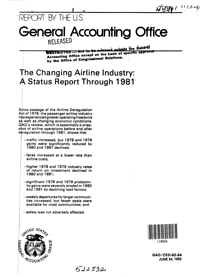 handle is hein.gao/gaobabdkv0001 and id is 1 raw text is: 


REPORT BY THE U.S.


General Accounting Office
             RELEASED


     i      ItRI3TRICTEP   u,,, ...
             Accouanting Office except on the basis of specific apprV-,
             by the Office of CongresiOnal Relations-


The Changing Airline Industry:

A Status Report Through 1981





S nce passage of the Airline Deregulation
A t of 1978, the passenger airline industry
h s experienced greater operating freedoms
a well as changing economic conditions.
G O0s review, which is essentially a snap-
s ot of airline operations before and after
d regulation through 1981, shows that
  --traffic increased, but 1978 and 1979
    gains were significantly reduced by
    1980 and 1981 declines;

  --fares increased at a lower rate than
    airline costs;
  --higher 1978 and 1979 industry rates
    of return on investment declined in
    1980 and 1981;

  --significant 1978 and 1979 productiv-
    ity gains were severely eroded in 1980
    and 1981 by declining load factors;
  --weekly departures for larger communi-
    ties increased, but fewer seats were
    available for most communities; and
  --safety was not adversely affected.


     / i/Ill /II/I/I/I//II1111                                          II/



                                                                118826

                                                             GAO/CED-82-94
                                                                JUNE 24,1982


6 J2~ cr312j


I


