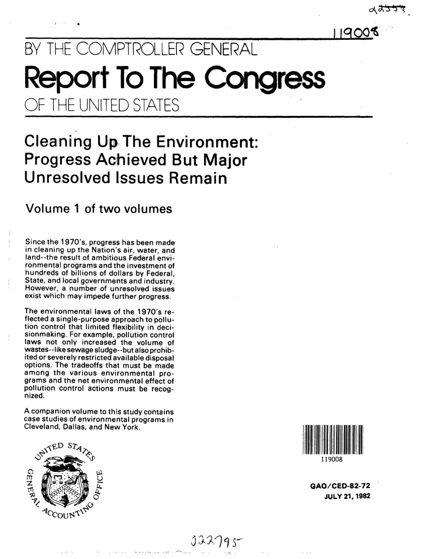 handle is hein.gao/gaobabdmt0001 and id is 1 raw text is: 


                                            .... 11~              o'

BY THE COMPTROLLER GENERAL



Report To The Congress


OF THE UNITED STATES



Cleaning Up The Environment:

Progress Achieved But Major

Unresolved Issues Remain


Volume 1 of two volumes



Since the 1970's, progress has been made
in cleaning up the Nation's air, water, and
land--the result of ambitious Federal envi-
ronmental programs and the investment of
hundreds of billions of dollars by Federal,
State, and local governments and industry.
However, a number of unresolved issues
exist which may impede further progress.

The environmental laws of the 1970's re-
flected a single-purpose approach to pollu-
tion control that limited flexibility in deci-
sionmaking. For example, pollution control
laws not only increased the volume of
wastes--like sewage sludge--but also prohib-
ited or severely restricted available disposal
options. The tradeoffs that must be made
among the various environmental pro-
grams and the net environmental effect of
pollution control actions must be recog-
nized.

A companion volume to this study contains
case studies of environmental programs in
Cleveland, Dallas, and New York.

    \ ,D S 7y,
                                                           119008


 Z7           OGAO/CED-82-72
                                                           JULY 21, 1982
    71'C,


J 41, , 1


