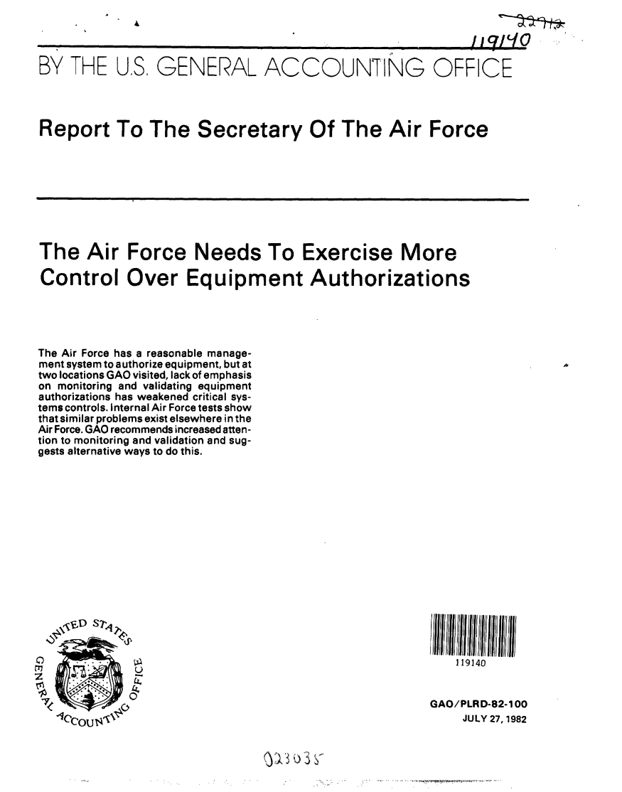 handle is hein.gao/gaobabdnr0001 and id is 1 raw text is: 

                                        '                 1i71t0

BY THE US, GENERAL ACCOUNTING OFFICE





Report To The Secretary Of The Air Force


The Air Force Needs To Exercise More

Control Over Equipment Authorizations





The Air Force has a reasonable manage-
ment system to authorize equipment, but at
two locations GAO visited, lack of emphasis
on monitoring and validating equipment
authorizations has weakened critical sys-
tems controls. Internal Air Force tests show
that similar problems exist elsewhere in the
Air Force. GAO recommends increased atten-
tion to monitoring and validation and sug-
gests alternative ways to do this.


   119140


GAO/PLRD-82-100
    JULY 27, 1982


0
trl


7


