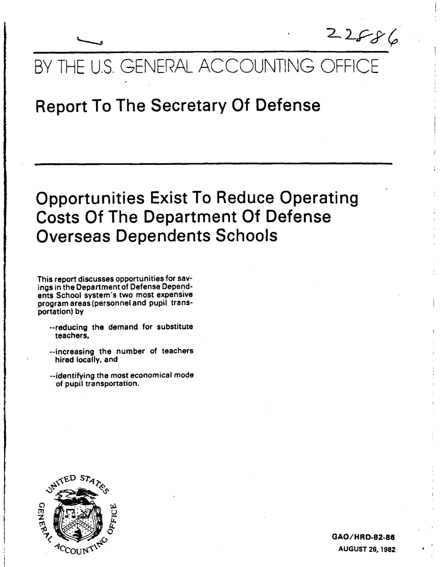 handle is hein.gao/gaobabdpa0001 and id is 1 raw text is: 






BY THE U.S. GENERAL ACCOUNTING OFFICE



Report To The Secretary Of Defense


Opportunities Exist To Reduce Operating

Costs Of The Department Of Defense

Overseas Dependents Schools


This report discusses opportunities for sav-
ings in the Department of Defense Depend-
ents School system's two most expensive
program areas (personnel and pupil trans-
portation) by

  --reducing the demand for substitute
  teachers,

  --increasing the number of teachers
  hired locally, and

  --identifying the most economical mode
  of pupil transportation.


GAO/HRD-82-86
AUGUST 26, 1982


2, 2_j :


