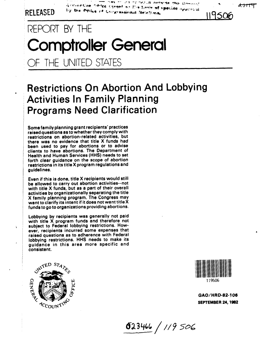 handle is hein.gao/gaobabdqp0001 and id is 1 raw text is: 
RELEASED        I                 -.-.,,.             ,. .501


REPORT BY THE


Comptroller General


OF THE UNITED STATES




Restrictions On Abortion And Lobbying

Activities In Family Planning

Programs Need Clarification


Some family planning grant recipients' practices
raised questions as to whether they comply with
restrictions on abortion-related activities, but
there was no evidence that title X funds had
been used to pay for abortions or to advise
clients to have abortions. The Department of
Health and Human Services (HHS) needs to set
forth clear guidance on the scope of abortion
restrictions in its title X program regulations and
guidelines.

Even if this is done, title X recipients would still
be allowed to carry out abortion activities--not
with title X funds, but as a part of their overall
activities by organizationally separating the title
X family planning program. The Congress may
want to clarify its intent if it does not want title X
funds to go to organizations providing abortions.

  Lobbying by recipients was generally not paid
  with title X program funds and therefore not
  subject to Federal lobbying restrictions. How-
  ever, recipients incurred some expenses that
  raised questions as to adherence with Federal
  lobbying restrictions. HHS needs to make its
  guidance in this area more specific and
  consistent.


      J'' S?4



                                                                 119506
     IIIl gll II IllI IIIll 1Il II



                0                                             GAO/HRD-82-106

     *Cco 'TJ V                                              SEPTEMBER 24, 192


                                        -: /3 //9 5-06;


