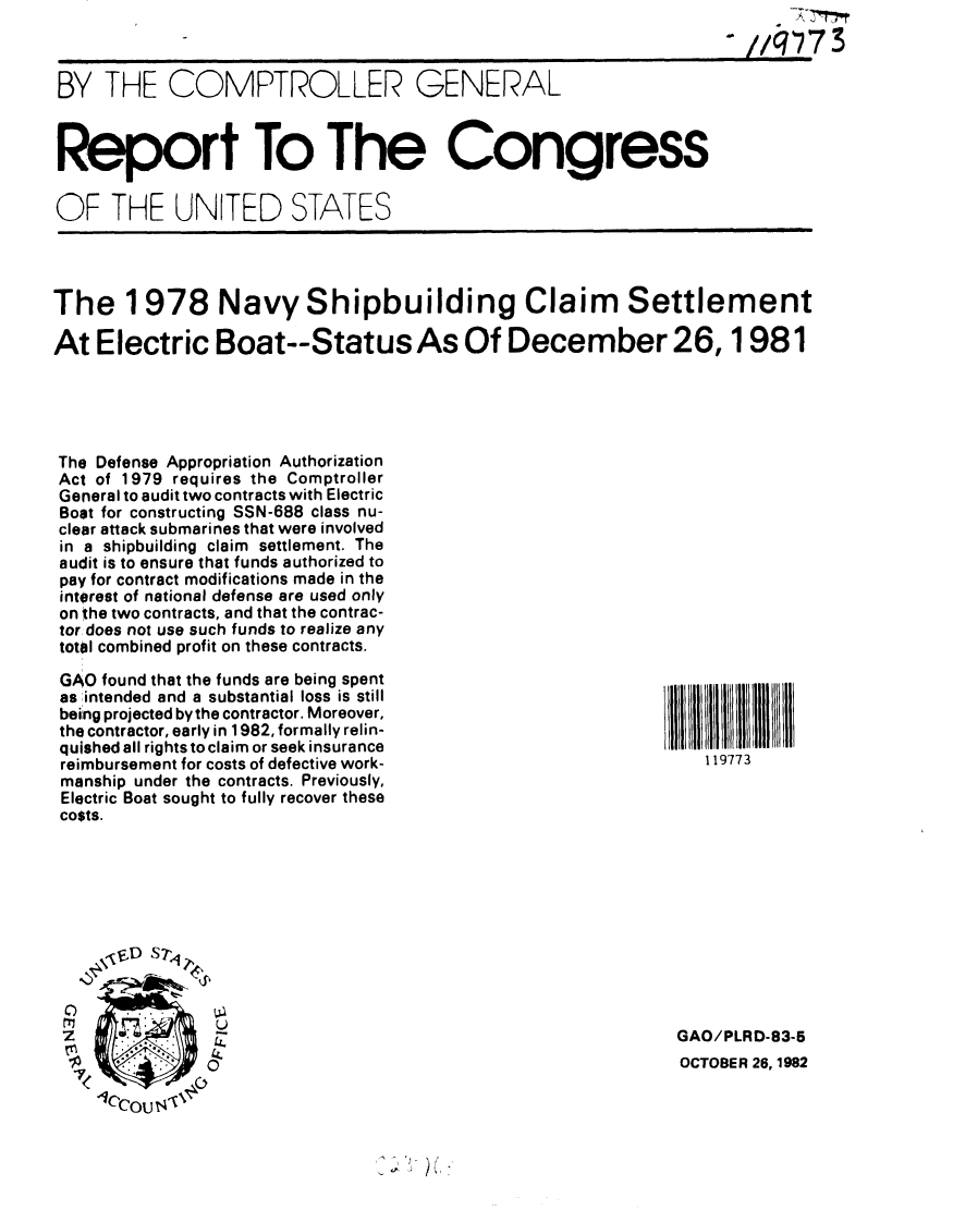 handle is hein.gao/gaobabdsa0001 and id is 1 raw text is:                                                                    -.//q73


BY THE COMPTROLLER GENERAL



Report To The Congress

OF THE UNITED STATES




The 1978 Navy Shipbuilding Claim Settlement

At Electric Boat--Status As Of December 26,1981





The Defense Appropriation Authorization
Act of 1979 requires the Comptroller
General to audit two contracts with Electric
Boat for constructing SSN-688 class nu-
clear attack submarines that were involved
in a shipbuilding claim settlement. The
audit is to ensure that funds authorized to
pay for contract modifications made in the
interest of national defense are used only
on the two contracts, and that the contrac-
tor does not use such funds to realize any
total combined profit on these contracts.


GAO found that the funds are being spent
as :intended and a substantial loss is still
being projected by the contractor. Moreover,
the contractor, early in 1982, formally relin-
quished all rights toclaim or seek insurance
reimbursement for costs of defective work-
manship under the contracts. Previously,
Electric Boat sought to fully recover these
costs.


IIIIIIIII1l~lIIIIIIIII
    119773














 GAO/PLRD-83-5
 OCTOBER 26, 1982


C)
2r

7V1


