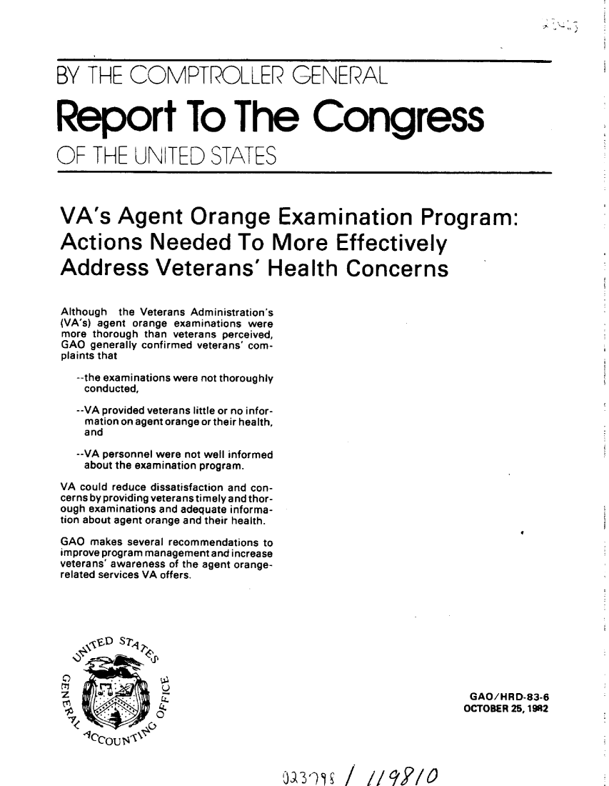 handle is hein.gao/gaobabdse0001 and id is 1 raw text is: 





BY THE COMPTROLLER GENERAL



Report To The Congress


OF THE UN TED STATES




VA's Agent Orange Examination Program:

Actions Needed To More Effectively

Address Veterans' Health Concerns


Although the Veterans Administration's
(VA's) agent orange examinations were
more thorough than veterans perceived,
GAO generally confirmed veterans' com-
plaints that

   --the examinations were not thoroughly
   conducted,

   --VA provided veterans little or no infor-
   mation on agent orange or their health,
   and

   --VA personnel were not well informed
   about the examination program.

 VA could reduce dissatisfaction and con-
 cerns by providing veterans timely and thor-
 ough examinations and adequate informa-
 tion about agent orange and their health.

 GAO makes several recommendations to
 improve program management and increase
 veterans' awareness of the agent orange-
 related services VA offers.




   \,,4E.D srt 1,




   rTI        U
   U      t                                             GAO/HRD-83-6

                                                       OCTOBER 25,1982
                  0JQ                     /9/


