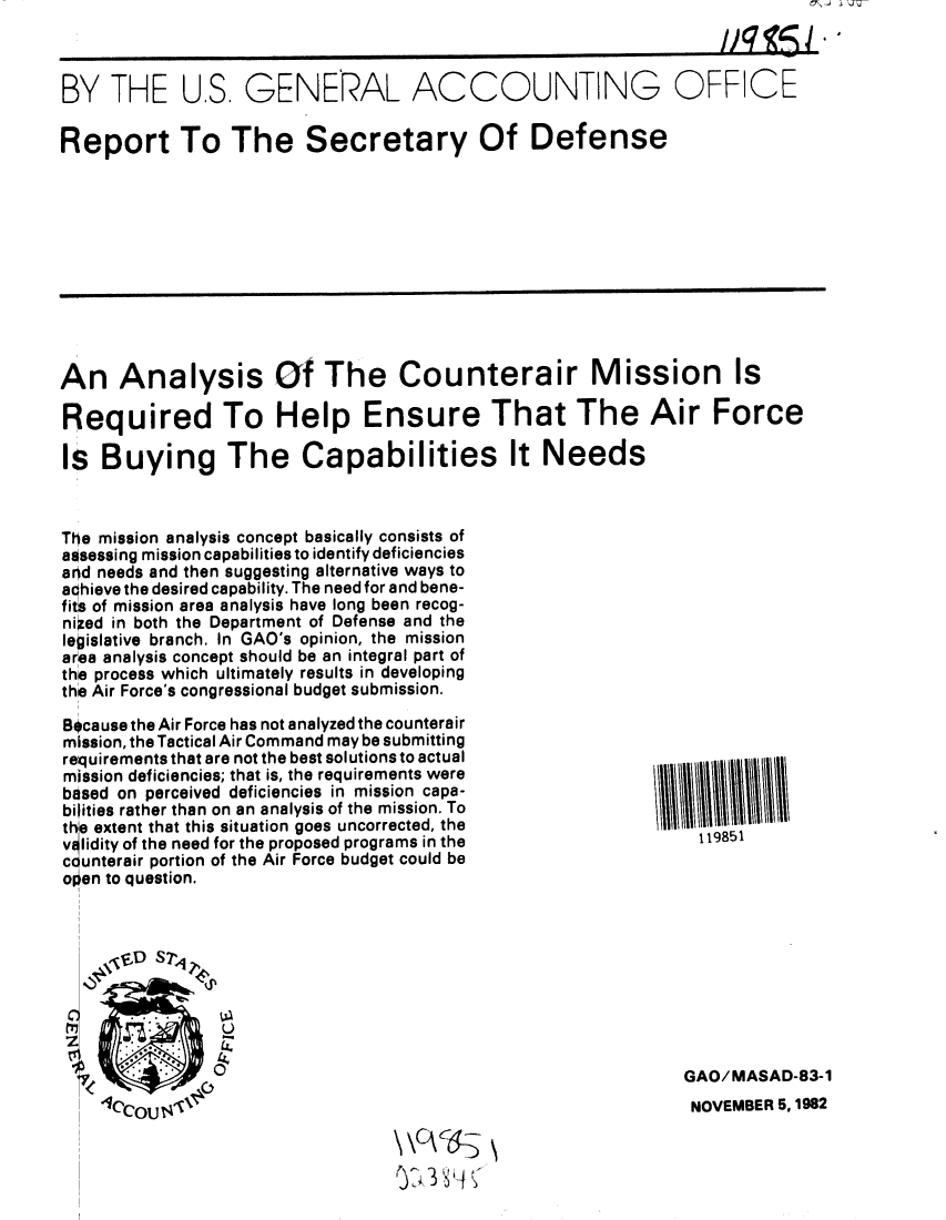handle is hein.gao/gaobabdsi0001 and id is 1 raw text is: 



BY THE U.S, GENERAL ACCOUNTING OFFICE

Report To The Secretary Of Defense


An Analysis Of The Counterair Mission Is

Required To Help Ensure That The Air Force

Is Buying The Capabilities It Needs


The mission analysis concept basically consists of
assessing mission capabilities to identify deficiencies
and needs and then suggesting alternative ways to
aqhieve the desired capability. The need for and bene-
fits of mission area analysis have long been recog-
nized in both the Department of Defense and the
legislative branch. In GAO's opinion, the mission
area analysis concept should be an integral part of
the process which ultimately results in developing
the Air Force's congressional budget submission.

Because the Air Force has not analyzed the counterair
mission, the Tactical Air Command may be submitting
requirements that are not the best solutions to actual
mission deficiencies; that is, the requirements were
based on perceived deficiencies in mission capa-
bilities rather than on an analysis of the mission. To
thie extent that this situation goes uncorrected, the
v~lidity of the need for the proposed programs in the
counterair portion of the Air Force budget could be
olien to question.



    ' ,6D S T,






    1CcouJ s,
                   UP~i


119851


GAO/MASAD-83-1
NOVEMBER 5, 1982


