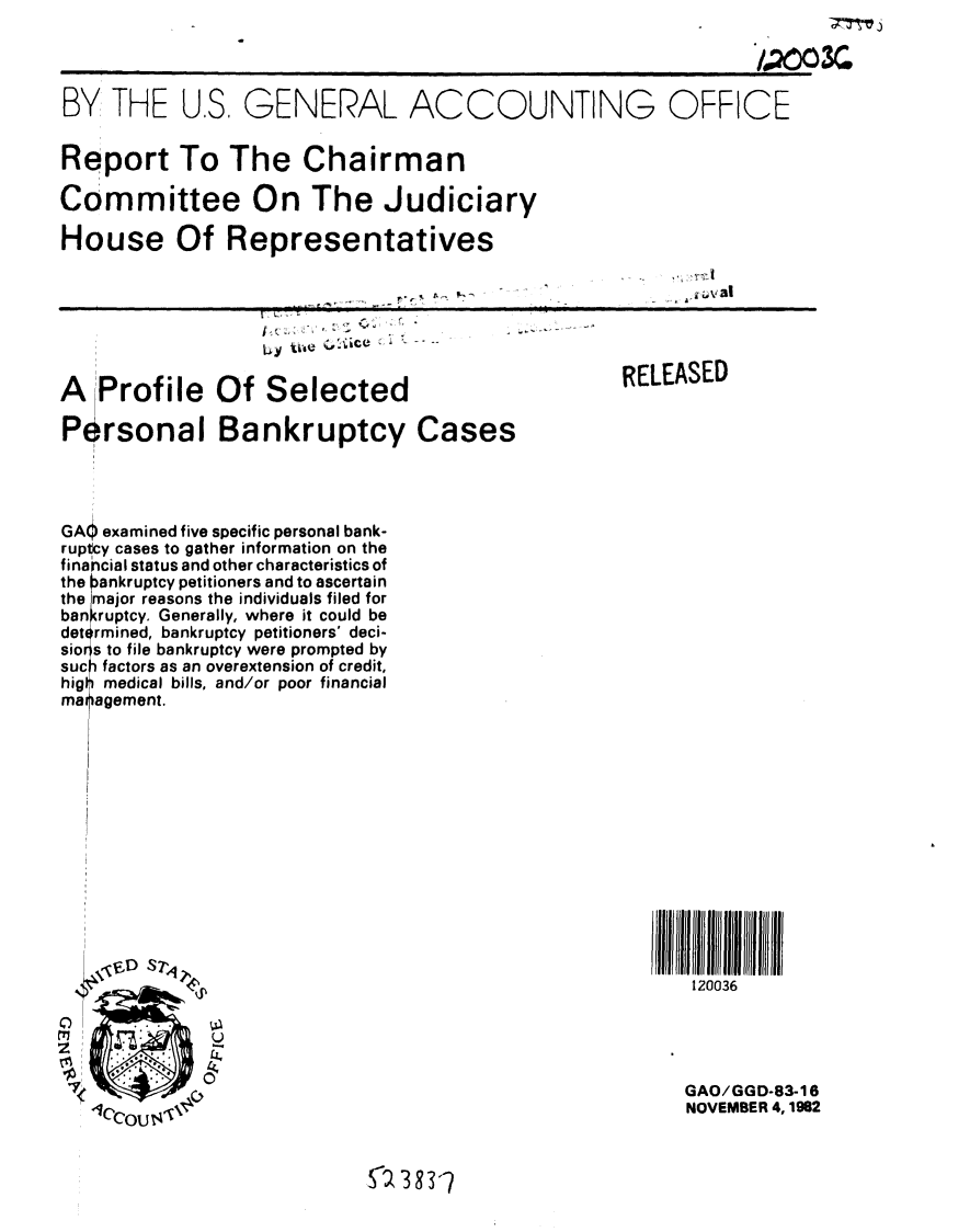 handle is hein.gao/gaobabdtj0001 and id is 1 raw text is: 



BY THE U.S, GENERAL ACCOUNTING OFFICE


Report To The Chairman

Committee On The Judiciary

House Of Representatives

                                                 .. va|l




A Profile Of Selected                      RELEASED

Personal Bankruptcy Cases




GAO examined five specific personal bank-
ruptcy cases to gather information on the
financial status and other characteristics of
the ankruptcy petitioners and to ascertain
the I major reasons the individuals filed for
ban ruptcy. Generally, where it could be
det rmined, bankruptcy petitioners' deci-
sio rs to file bankruptcy were prompted by
suc factors as an overextension of credit,
hig medical bills, and/or poor financial
mai agement.













                DH NO 7if
                                                 120036




 I   II  :                                      GAO/GGD-83-16
 1OCOU j ,'                                     NOVEMBER 4, 1982


                        Sa 383-q


