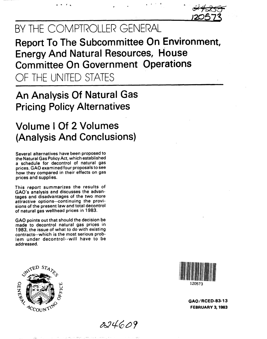 handle is hein.gao/gaobabdwk0001 and id is 1 raw text is: 

                                                        1205-7*

BY THE COMPTROLLER GENERAL

Report To The Subcommittee On Environment,

Energy And Natural Resources, House

Committee On Government Operations

OF THE UNITED STATES


An Analysis Of Natural Gas

Pricing Policy Alternatives


Volume I Of 2 Volumes

(Analysis And Conclusions)


Several alternatives have been proposed to
the Natural Gas PolicyAct, which established
a schedule for decontrol of natural gas
prices. GAO examined four proposals to see
how they compared in their effects on gas
prices and supplies.

This report summarizes the results of
GAO's analysis and discusses the advan-
tages and disadvantages of the two more
attractive options- -continuing the provi-
sions of the present law and total decontrol
of natural gas wellhead prices in 1983.

GAO points out that should the decision be
made to decontrol natural gas prices in
1983, the issue of what to do with existing
contracts--which is the most serious prob-
lem under decontrol--will have to be
addressed.



    ,rED S


                                                        120573


            4                                          GAO/RCED-83-13
    /CCOU,. $ .                                         FEBRUARY 3, 1983


