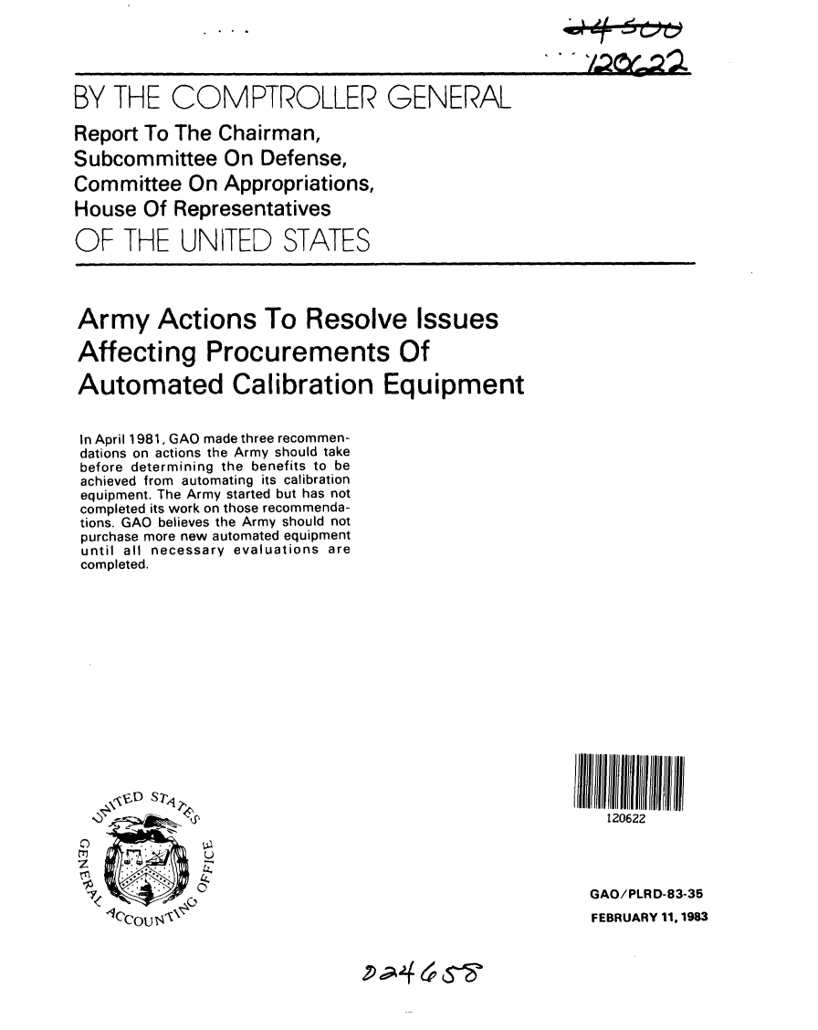 handle is hein.gao/gaobabdwo0001 and id is 1 raw text is: 





BY THE COMPTROLLER


Report To The Chairman,
Subcommittee On Defense,
Committee On Appropriations,
House Of Representatives

OF THE UNITED STATES


Army Actions To Resolve Issues

Affecting Procurements Of

Automated Calibration Equipment


In April 1981, GAO made three recommen-
dations on actions the Army should take
before determining the benefits to be
achieved from automating its calibration
equipment. The Army started but has not
completed its work on those recommenda-
tions. GAO believes the Army should not
purchase more new automated equipment
until all necessary evaluations are
completed.














   \ V$D S71'



             U



   -Iccou  4


P-;-4 epS-


GENERAL


120622


GAO/PLRD-83-35
FEBRUARY 11. 1983


. k 1I - 4 - .6 - %


