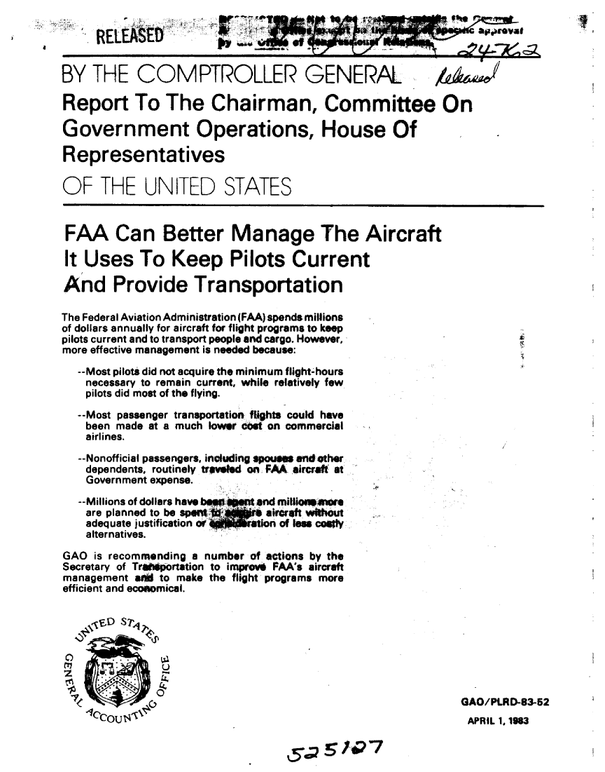 handle is hein.gao/gaobabdzf0001 and id is 1 raw text is: 




BY THE COMPTROLLER GENERAL

Report To The Chairman, Committee On

Government Operations, House Of

Representatives

OF THE UNITED STATES



FAA Can Better Manage The Aircraft

It Uses To Keep Pilots Current

And Provide Transportation

The Federal Aviation Administration (FAA) spends milions
of dollars annually for aircraft for flight programs to keep
pilots current and to transport people and cargo. However,
more effective management Is needed because:
  --Most pilots did not acquire the minimum flight-hours
    necessary to remain current, while relatively few
    pilots did most of the flying.
  --Most passenger transportation flights could have
    been made at a much lower cast on commercial
    airlines.
  --Nonofficial passengers, including spous  andother
    dependents, routinely traveled on FMA. aircraft. at
    Government expense.
  --Millions of dollars haveo lt  atlod w
    are planned to be spnrt arraft without
    adequate justification or      tion of s coty
    alternatives.
GAO is recommending a number of actions by the
Secretary of Trlisportation to improfl FAA's aircraft
management soW to make the flight programs more
efficient and ecoftomical.





z              U


                                                          GAO/PLRD-83-52
    COU                                                   APRIL 1. 1983


