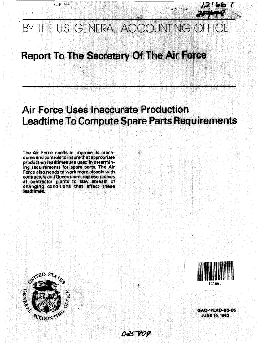 handle is hein.gao/gaobabebt0001 and id is 1 raw text is: 



BY THE


U.S GENERAL ACOUNING OFFICE


Report To The S-rtr                O        ...


Air Force Uses Inaccurate Production

Leadtime To Compute Spare Parts Requirements




The Air Force needs to improve its proce-
dures and controls to insure that appropriate
production leadhimes are uedc in determin-
ing requirements for spare parts. The Air
Force also needs to work more closely with
contractors and1 Government rersntatives
at. contractor plants to stay abreast of
changing conditions that affect these
ladtimes.


II1111111111ii
    121667



GAO/PLRDQ8-85
JUNE 16,183


6cPsYO9fi


top


(


