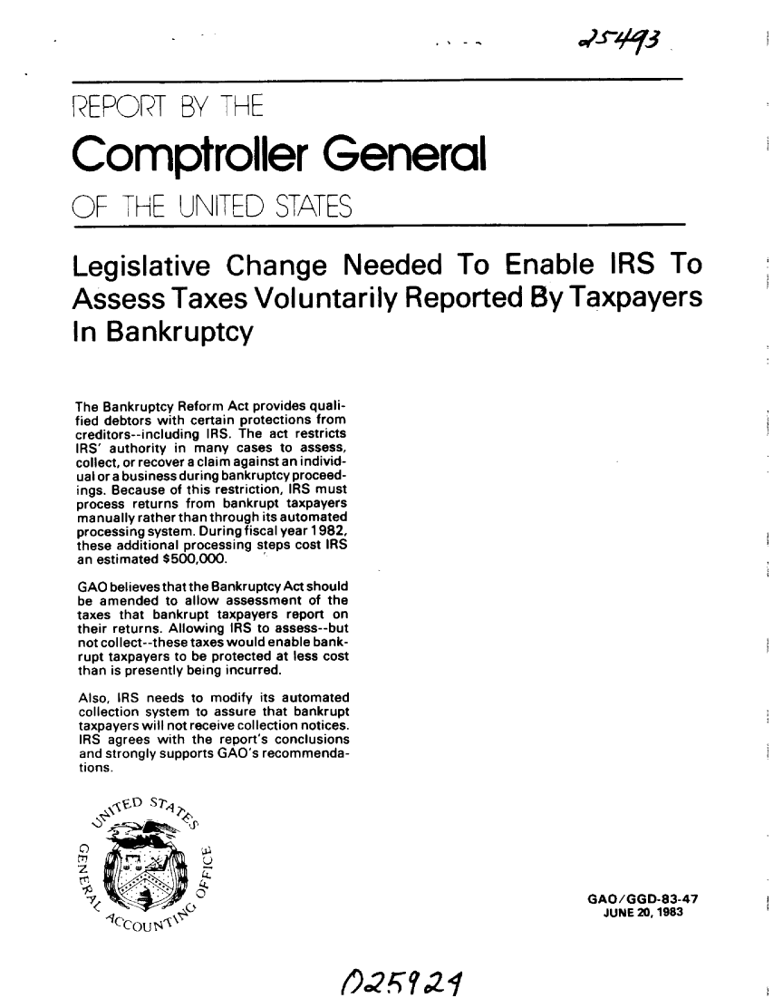 handle is hein.gao/gaobabebw0001 and id is 1 raw text is: 





REPORT BY THE


Comptroller General


OF THE UN[TED STATES



Legislative Change Needed To Enable IRS To

Assess Taxes Voluntarily Reported By Taxpayers

In Bankruptcy



The Bankruptcy Reform Act provides quali-
fied debtors with certain protections from
creditors--including IRS, The act restricts
IRS' authority in many cases to assess,
collect, or recover a claim against an individ-
ual or a business during bankruptcy proceed-
ings. Because of this restriction, IRS must
process returns from bankrupt taxpayers
manually rather than through its automated
processing system. During fiscal year 1982,
these additional processing steps cost IRS
an estimated $500,000.

GAO believes that the Bankruptcy Act should
be amended to allow assessment of the
taxes that bankrupt taxpayers report on
their returns. Allowing IRS to assess--but
not collect--these taxes would enable bank-
rupt taxpayers to be protected at less cost
than is presently being incurred.

Also, IRS needs to modify its automated
collection system to assure that bankrupt
taxpayers will not receive collection notices.
IRS agrees with the report's conclusions
and strongly supports GAO's recommenda-
tions.

   \z j  .1





   zG    3                                                      GAO/GGD-83-47
   tccou                                                          JUNE 20,1983



