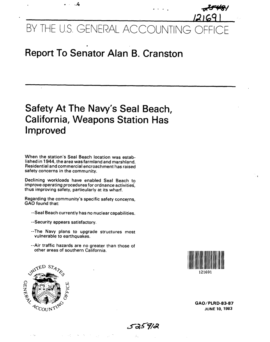 handle is hein.gao/gaobabeca0001 and id is 1 raw text is: 




BY THE US, GENERAL ACCOUNTING OFFICE




Report To Senator Alan B. Cranston


. 1 -4


Safety At The Navy's Seal Beach,

California, Weapons Station Has

Improved


When the station's Seal Beach location was estab-
lished in 1944, the area was farmland and marshland.
Residential and commercial encroachment has raised
safety concerns in the community.

Declining workloads have enabled Seal Beach to
improve operating procedures for ordnance activities,
thus improving safety, particularly at its wharf.

Regarding the community's specific safety concerns,
GAO found that:

  --Seal Beach currently has no nuclear capabilities.

  --Security appears satisfactory.

  --The Navy plans to upgrade structures most
  vulnerable to earthquakes.
  --Air traffic hazards are no greater than those of
  other areas of southern California.






  to      ,1



  1CecouN


121691





GAO/PLRD-83-87
   JUNE 10, 1983


A 7 W~ * * I


