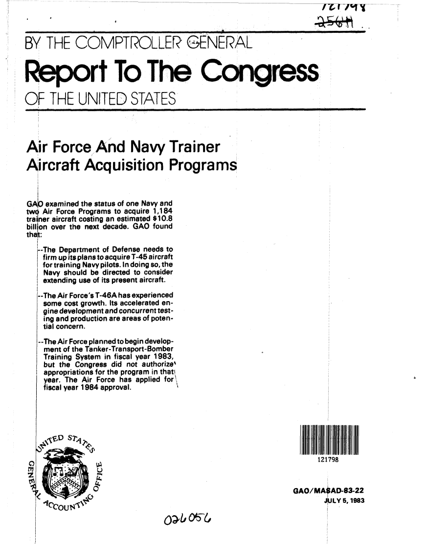 handle is hein.gao/gaobabecr0001 and id is 1 raw text is: 
   .                4


BY THE COMPTROLLER GENERAL

Report To The Congress



OF THE UNITED STATES




Air Force And Navy Trainer

Aircraft Acquisition Programs



GAP examined the status of one Navy and
two Air Force Programs to acquire 1,184
trainer aircraft costing an estimated $10.8
bill on over the next decade. GAO found
that

   --The Department of Defense needs to
   firm up its plans to acquire T-45 aircraft
   for training Navy pilots. In doing so, the
   Navy should be directed to consider
   extending use of its present aircraft.

   --The Air Force's T-46A has experienced
   some cost growth. Its accelerated en-
   gine development and concurrent test-
   ing and production are areas of poten-
   tial concern.

   --The Air Force planned to begin develop-
   ment of the Tanker-Transport-Bomber
   Training System in fiscal year 1983,
   but the Congress did not authorize%
   I appropriations for the program in that'
   year. The Air Force has applied for,
   fiscal year 1984 approval.







                                                                 121798


                                                           GAO/MA$AD-83-22
    lCCOU     ,4i~                                                JULY 5,1983


