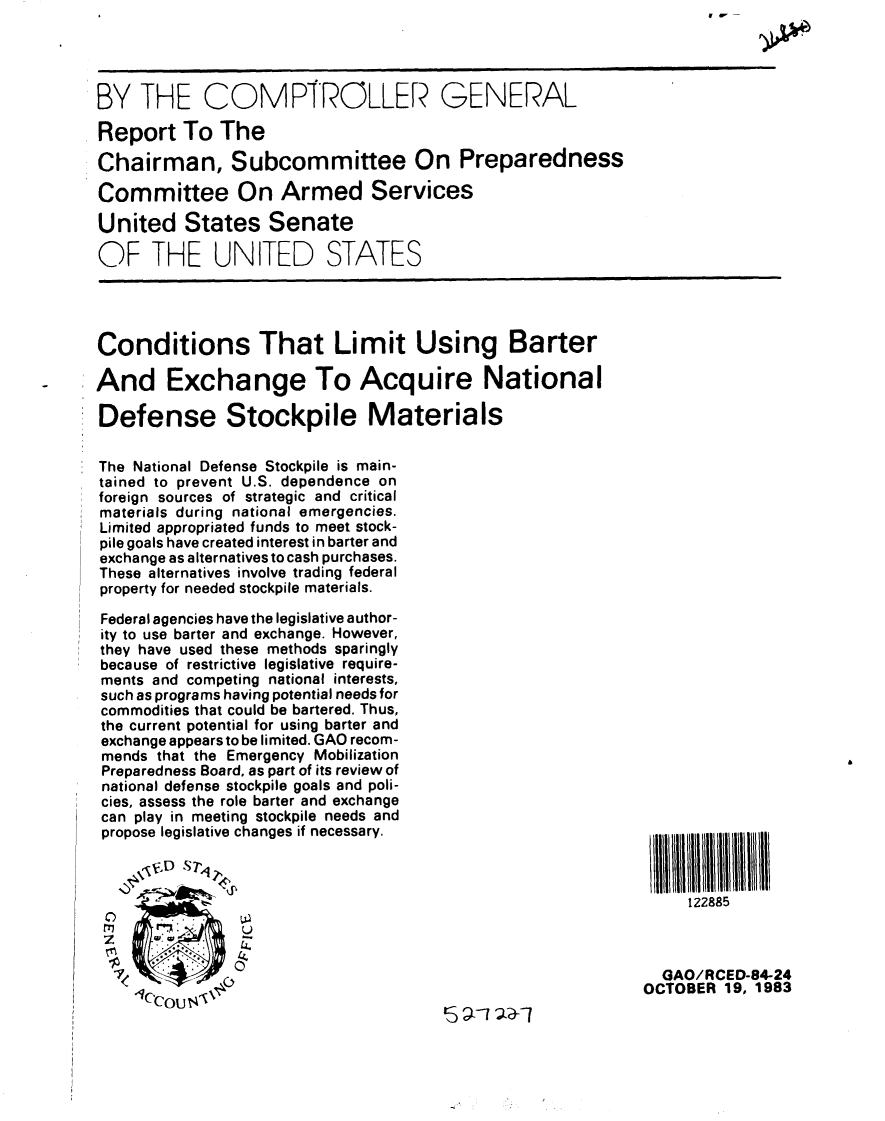 handle is hein.gao/gaobabeij0001 and id is 1 raw text is: 




BY THE COMPTROLLER GENERAL

Report To The

Chairman, Subcommittee On Preparedness

Committee On Armed Services

United States Senate

OF THE UNITED STATES


Conditions That Limit Using Barter

And Exchange To Acquire National

Defense Stockpile Materials


The National Defense Stockpile is main-
tained to prevent U.S. dependence on
foreign sources of strategic and critical
materials during national emergencies.
Limited appropriated funds to meet stock-
pile goals have created interest in barter and
exchange as alternatives to cash purchases.
These alternatives involve trading federal
property for needed stockpile materials.

Federal agencies have the legislative author-
ity to use barter and exchange. However,
they have used these methods sparingly
because of restrictive legislative require-
ments and competing national interests,
such as programs having potential needs for
commodities that could be bartered. Thus,
the current potential for using barter and
exchange appears to be limited. GAO recom-
mends that the Emergency Mobilization
Preparedness Board, as part of its review of
national defense stockpile goals and poli-
cies, assess the role barter and exchange
can play in meeting stockpile needs and
propose legislative changes if necessary.


122885


  GAO/RCED-84-24
OCTOBER 19, 1983



