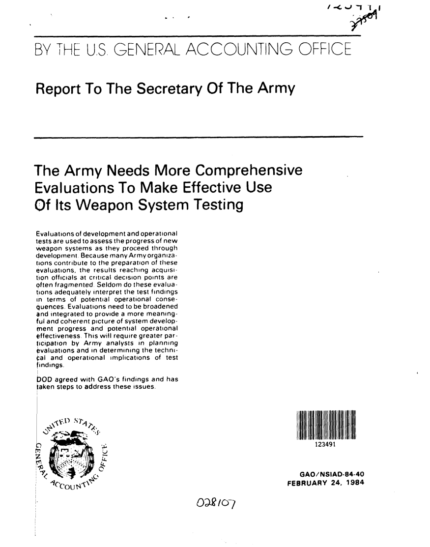 handle is hein.gao/gaobabekf0001 and id is 1 raw text is: 


       B Y  Tu-,


BY THE US GENERAL ACCOUNTING OFFICE




Report To The Secretary Of The Army









The Army Needs More Comprehensive

Evaluations To Make Effective Use

Of Its Weapon System Testing


Evaluations of development and operational
tests are used to assess the progress of new
weapon systems as they proceed through
development. Because many Army organiza-
tions contribute to the preparation of these
evaluations, the results reaching acquisi-
tion officials at critical decision points are
often fragmented. Seldom do these evalua-
tions adequately interpret the test findings
in terms of potential operational conse-
quences. Evaluations need to be broadened
and integrated to provide a more meaning-
ful and coherent picture of system develop-
ment progress and potential operational
effectiveness. This will require greater par-
ticipation by Army analysts in planning
evaluations and in determining the techni-
al and operational implications of test
findings.
I
DOD agreed with GAO's findings and has
taken steps to address these issues.



    V,01 Sr


                                                                 123491


      .7   'GAO/NSIAD-84-40
    cou                                                   FEBRUARY 24 1984



