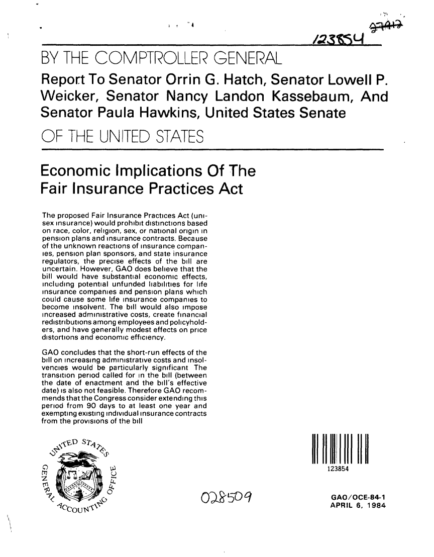 handle is hein.gao/gaobabemb0001 and id is 1 raw text is: 



                                                              /4~snL4

BY THE COMPTROLLER GENERAL

Report To Senator Orrin, G. Hatch, Senator Lowell P.

Weicker, Senator Nancy Landon Kassebaum, And

Senator Paula Hawkins, United States Senate


OF THE UNITED STATES



Economic Implications Of The

Fair Insurance Practices Act


The proposed Fair Insurance Practices Act (uni-
sex insurance) would prohibit distinctions based
on race, color, religion, sex, or national origin in
pension plans and insurance contracts. Because
of the unknown reactions of insurance compan-
ies, pension plan sponsors, and state insurance
regulators, the precise effects of the bill are
uncertain. However, GAO does believe that the
bill would have substantial economic effects,
including potential unfunded liabilities for life
insurance companies and pension plans which
could cause some life insurance companies to
become insolvent. The bill would also impose
Increased administrative costs, create financial
redistributions among employees and policyhold-
ers, and have generally modest effects on price
distortions and economic efficiency.

GAO concludes that the short-run effects of the
bill on increasing administrative costs and insol-
vencies would be particularly significant The
transition period called for in the bill (between
the date of enactment and the bill's effective
date) is also not feasible. Therefore GAO recom-
mends that the Congress consider extending this
period from 90 days to at least one year and
exempting existing individual insurance contracts
from the provisions of the bill





                                                                 123854



                                    0    ,  -O9                   GAO /OCE-84-1
                                                                  APRIL 6, 1984



