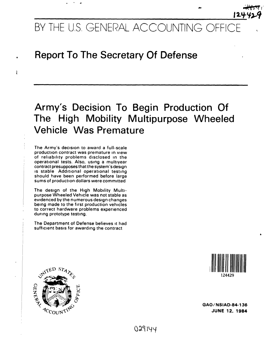 handle is hein.gao/gaobabepr0001 and id is 1 raw text is: 
                                                                    12.9.-y*2?


BY THE U.S. GENERAL ACCOUNTING OFFICE




Report To The Secretary Of Defense









Army's Decision To Begin Production Of

The High Mobility Multipurpose Wheeled

Vehicle Was Premature


The Army's decision to award a full-scale
production contract was premature in view
of reliability problems disclosed in the
operational tests. Also, using a multiyear
contract presupposes that the system's design
is stable Additional operational testing
should have been performed before large
sums of production dollars were committed

The design of the High Mobility Multi-
purpose Wheeled Vehicle was not stable as
evidenced by the numerous design changes
being made to the first production vehicles
to correct hardware problems experienced
during prQtotype testing.

The Department of Defense believes it had
sufficient basis for awarding the contract








          .124429




 I                                                      GAO/NSIAD-84-136
   1cy', ; 'JUNE 12, 1984


