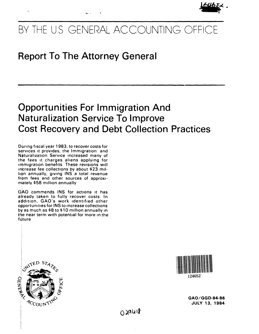 handle is hein.gao/gaobabere0001 and id is 1 raw text is: 




BY THE US GENERAL ACCOUNTING OFFICE




Report To The Attorney General









Opportunities For Immigration And

Naturalization Service To Improve

Cost Recovery and Debt Collection Practices


During fiscal year 1 983, to recover costs for
services it provides, the Immigration and
Naturaization Service increased many of
the fees it charges aliens applying for
immigration benefits These revisions will
increase fee collections by about $23 mil-
lIin annually, giving INS a total revenue
from fees and other sources of approxi-
mately $58 million annually

GAO commends INS for actions it has
allready taken to fully recover costs In
aidition, GAO's work identified other
opportunities for INS to increase collections
by as much as $8 to $10 million annually in
the near term with potential for more in the
future











W                                                         124652



                                                           GAO/GGD-84-86
   <LCi'C  ~JULY 13, 1984


