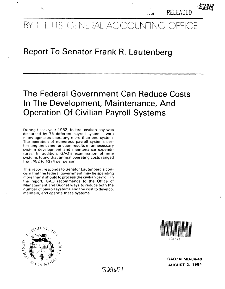 handle is hein.gao/gaobabesf0001 and id is 1 raw text is: 

                                                        RELEAS[D


BY Ni tL1 (,NLRA_ ACC-UNTING OFFICE





Report To Senator Frank R. Lautenberg









The Federal Government Can Reduce Costs

In The Development, Maintenance, And

Operation Of Civilian Payroll Systems


During fiscal year 1982, federal civilian pay was
disbursed by 75 different payroll systems, with
many agencies operating more than one system
The operation of numerous payroll systems per-
forming the same function results in unnecessary
system development and maintenance expendi-
tures In addition, GAO's examination of nine
systems found that annual operating costs ranged
from $52 to $374 per person

This report responds to Senator Lautenberg's con-
cern that the federal government may be spending
more than it should to process the civilian payroll In
the report, GAO recommends to the Office of
Management and Budget ways to reduce both the
number of payroll systems and the cost to develop,
maintain, and operate these systems










                                                         124877



                                                         GAO/AFMD-84-49
      (A(  1  \AUGUST 2, 1984
                                 S q 1,5


