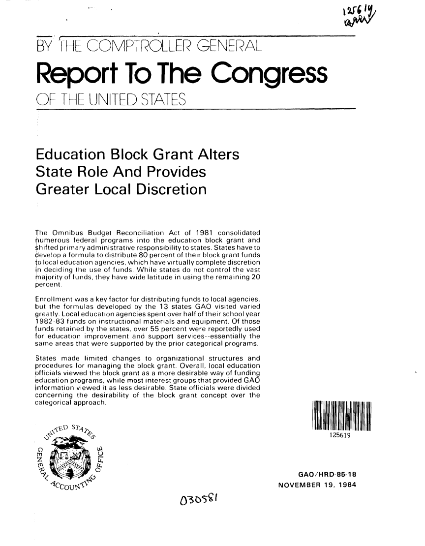 handle is hein.gao/gaobabevm0001 and id is 1 raw text is: 




'- F ICOMPTROLLER


GENERAL


Report To The Congress


OF -H UNITED STATES


Education Block Grant Alters

State Role And Provides

Greater Local Discretion




The Omnibus Budget Reconciliation Act of 1981 consolidated
numerous federal programs into the education block grant and
Shifted primary administrative responsibility to states. States have to
dCevelop a formula to distribute 80 percent of their block grant funds
o local education agencies, which have virtually complete discretion
in deciding the use of funds. While states do not control the vast
majority of funds, they have wide latitude in using the remaining 20
percent.

Enrollment was a key factor for distributing funds to local agencies,
but the formulas developed by the 13 states GAO visited varied
greatly. Local education agencies spent over half of their school year
1982-83 funds on instructional materials and equipment. Of those
funds retained by the states, over 55 percent were reportedly used
for education improvement and support services--essentially the
same areas that were supported by the prior categorical programs.

States made limited changes to organizational structures and
procedures for managing the block grant. Overall, local education
officials viewed the block grant as a more desirable way of funding
education programs, while most interest groups that provided GAO
information viewed it as less desirable. State officials were divided
concerning the desirability of the block grant concept over the
categorical approach.




)
1Z


        ';ll/JIII   ll/I ~Jl II/
            125619




     GAO/HRD-85-18
NOVEMBER 19, 1984


0305V



