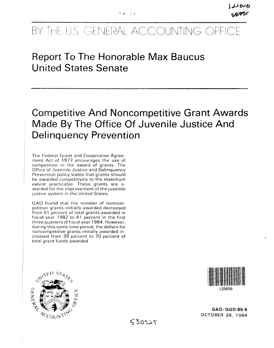 handle is hein.gao/gaobabevp0001 and id is 1 raw text is: 




            'iuI P  1 F          ACCOt(UNTING OFIC




Report To The Honorable Max Baucus

United States Senate








Competitive And Noncompetitive Grant Awards

Made By The Office Of Juvenile Justice And

Delinquency Prevention


' 1I  F fleril Grant a n d C o op erative Agree  
junt Act of 1 977 encourages the use of
(:oifpetitio(ni Jir ti award of grants. The
Office of Juve nile J ustic (; e and Deli n q u ency
Prevent ion policy states that grants should
he awarded (.onqpetitwively to the maximur
uxient practicable These grants are a-
war d ed for tie improveiment of the jUvenile
jitic s  . ysteni in the United States

GAO foiurd that tIhe number of noncom-
pe: itiv e ( ra uts initially awarded decreased
fruom 51 percent of total grants awarded in
fiscal yea r 1982 to 41 percent in the first
: r e e quarters of fi sca I year 1 984. However,
d u rilg this s arue time period, the dolla rs for
ioncorip et itive gra nts initially awarded in-
cr e as ed from 39 percent to 70 percent of
total grant f unds awarded.








                                                              125656



                                                            GAO/GGD-85-6
                                                        OCTOBER 26, 1984


