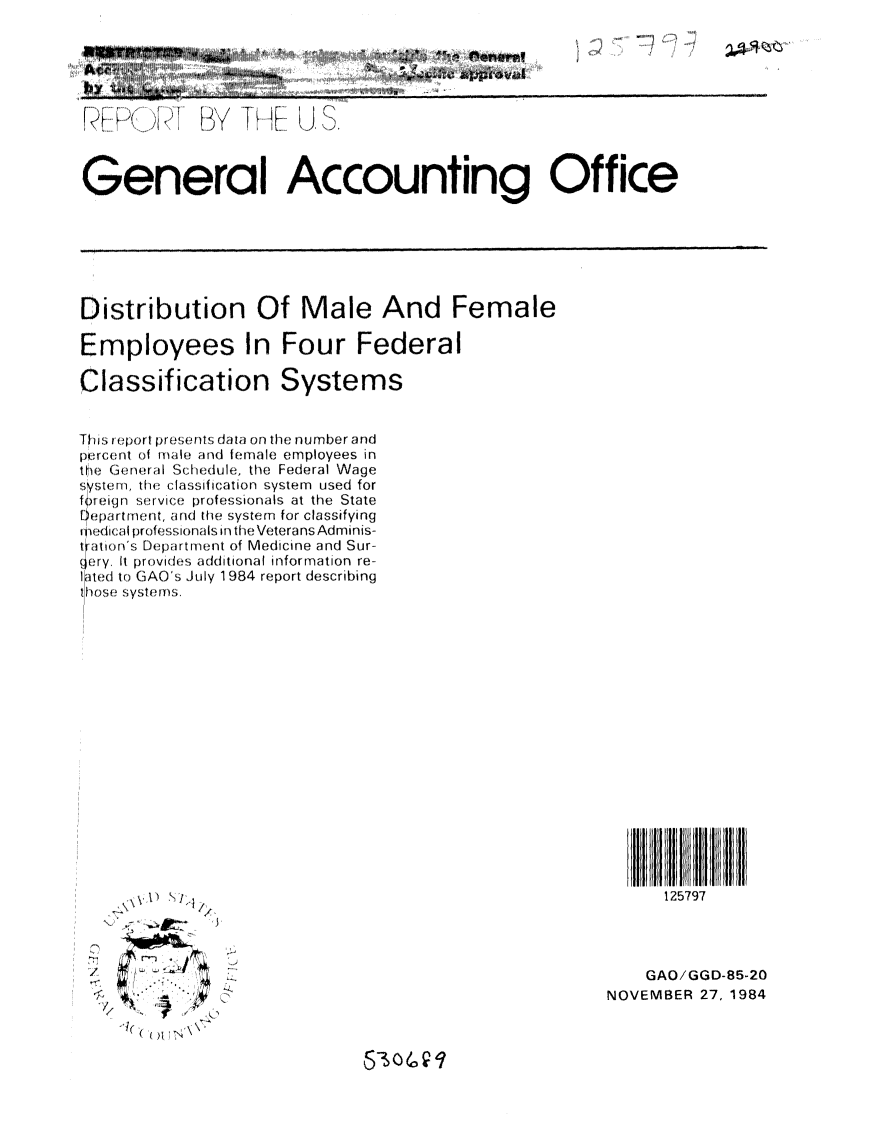handle is hein.gao/gaobabevz0001 and id is 1 raw text is: 

I


      GeBne JA I Lfi,



G:enera I%& Accounting Office


Distribution Of Male And Female

Employees In Four Federal

Classification Systems


T is opor pIresents data on the nurnber and
p0r(ent of male and female employees in
the G(eneral Schedule, the Federal Wage
sern, he classification system used for
f!reiqn srvic,, professionals at the State
e    nen r ent, and the system for classifying
edical profh:: ssionals in the Veterans Adminis-
tration's Depart ment of Medicine and Sur-
g ery. It pro vide.s additional information re-
l1ited to GAO's July 1984 report describing
0 )s, S yste ns.


125797


/
'F,


    GAO/GGD-85-20
NOVEMBER 27, 1984


      Q

~


........   ...             A ,' ,,# , i I. . .... ~ .. . . ,,


