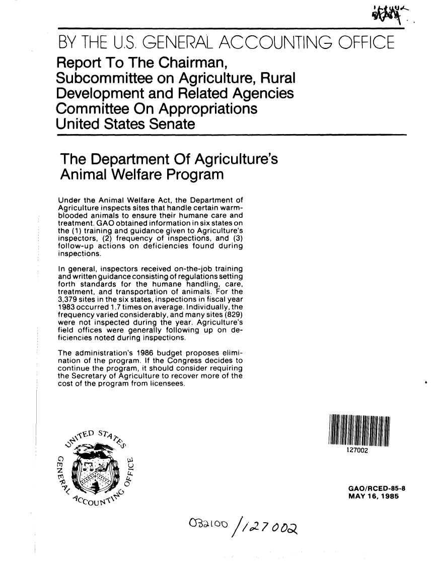handle is hein.gao/gaobabfbm0001 and id is 1 raw text is: 

                 IW. . H

 BY THE US. GENERAL ACCOUNTING OFFICE

 Report To The Chairman,

Subcommittee on Agriculture, Rural

Development and Related Agencies

Committee On Appropriations

United States Senate



The Department Of Agriculture's

Animal Welfare Program


Under the Animal Welfare Act, the Department of
Agriculture inspects sites that handle certain warm-
blooded animals to ensure their humane care and
treatment. GAO obtained information in six states on
the (1) training and guidance given to Agriculture's
inspectors, (2) frequency of inspections, and (3)
follow-up actions on deficiencies found during
inspections.

In general, inspectors received on-the-job training
and written guidance consisting of regulations setting
forth standards for the humane handling, care,
treatment, and transportation of animals. For the
3,379 sites in the six states, inspections in fiscal year
1983 occurred 1.7 times on average. Individually, the
frequency varied considerably, and many sites (829)
were not inspected during the year. Agriculture's
field offices were generally following up on de-
ficiencies noted during inspections.

The administration's 1986 budget proposes elimi-
nation of the program. If the Congress decides to
continue the program, it should consider requiring
the Secretary of Agriculture to recover more of the
cost of the program from licensees.






                         ~.p                                127002




                                                            GAO/RCED-85-8
       'ou                                                  MAY 16, 1985


