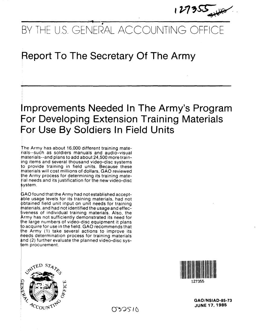 handle is hein.gao/gaobabfdt0001 and id is 1 raw text is: 




BY THE US GENERAL ACCOUNTING OFFICE




Report To The Secretary Of The Army









Improvements Needed In The Army's Program

For Developing Extension Training Materials

For Use By Soldiers In Field Units


The Army has about 16,000 different training mate-
rials--such as soldiers manuals and audio-visual
materials--and plans to add about 24,500 more train-
ing items and several thousand video-disc systems
to provide training in field units. Because these
naterials will cost millions of dollars, GAO reviewed
1he Army process for determining its training mate-
ial needs and its justification for the new video-disc
System.

3AO found that the Army had not established accept-
able usage levels for its training materials, had not
)btained field unit input on unit needs for training
naterials, and had not identified the usage and effec-
iveness of individual training materials. Also, the
rmy has not sufficiently demonstrated its need for
he large numbers of video-disc equipment it plans
oacquire for use in the field. GAO recommends that
he Army (1) take several actions to improve its
Seeds determination process for training materials
and (2) further evaluate the planned video-disc sys-
em procurement.






     . . ..127355

   K011.h
                                                               GAO/NSIAD-85-73
                                                               JUNE 17, 1985


V..Ij,.  , -


0:51) ,I5


