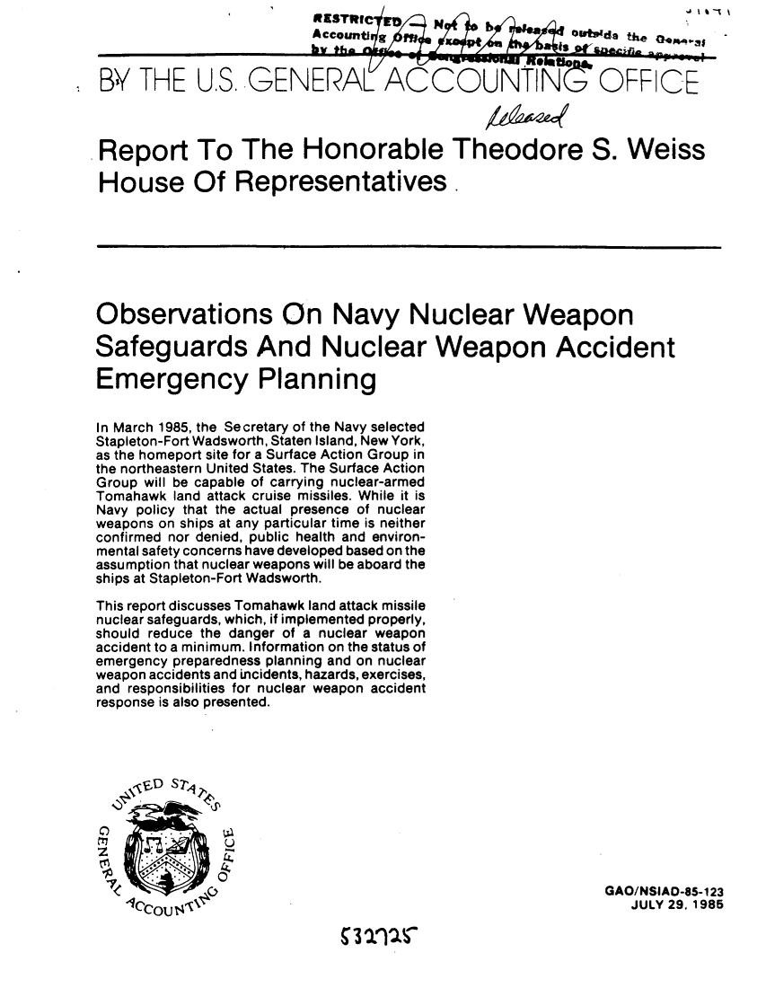 handle is hein.gao/gaobabffi0001 and id is 1 raw text is: 
*t4sde


          BTHE USGENERALACCOUNTIN                      OFFICE



Report To The Honorable Theodore S. Weiss

House Of Representatives.







Observations On Navy Nuclear Weapon

Safeguards And Nuclear Weapon Accident

Emergency Planning


In March 1985, the Secretary of the Navy selected
Stapleton-Fort Wadsworth, Staten Island, New York,
as the homeport site for a Surface Action Group in
the northeastern United States. The Surface Action
Group will be capable of carrying nuclear-armed
Tomahawk land attack cruise missiles. While it is
Navy policy that the actual presence of nuclear
weapons on ships at any particular time is neither
confirmed nor denied, public health and environ-
mental safety concerns have developed based on the
assumption that nuclear weapons will be aboard the
ships at Stapleton-Fort Wadsworth.

This report discusses Tomahawk land attack missile
nuclear safeguards, which, if implemented properly,
should reduce the danger of a nuclear weapon
accident to a minimum. Information on the status of
emergency preparedness planning and on nuclear
weapon accidents and incidents, hazards, exercises,
and responsibilities for nuclear weapon accident
response is also presented.




   \, .D S ?4 ,4d






            0GAO/NSIAO-85-123
   Ic,-... ltA\  'JULY 29, 1985


3 10S


-j i % _% %


