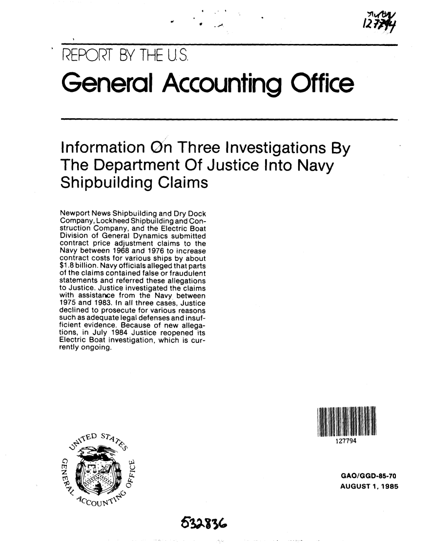 handle is hein.gao/gaobabfgm0001 and id is 1 raw text is: 

                               12 7



 REPORT BY THE U. S.



 General Accounting Office






 Information On Three Investigations By

 The Department Of Justice Into Navy

 Shipbuilding Claims


 Newport News Shipbuilding and Dry Dock
 Company, Lockheed Shipbuilding and Con-
 struction Company, and the Electric Boat
 Division of General Dynamics submitted
 contract price adjustment claims to the
 Navy between 1968 and 1976 to increase
 contract costs for various ships by about
 $1.8 billion. Navy officials alleged that parts
 of the claims contained false or fraudulent
 statements and referred these allegations
 to Justice. Justice investigated the claims
 with assistarce from the Navy_ between
 1975 and 1983. In all three cases, Justice
 declined to prosecute for various reasons
 such as adequate legal defenses and insuf-
ficient evidence. Because of new allega-
tions, in July 1984 Justice reopened its
Electric Boat investigation, which is cur-
rently ongoing.














Z                                                             GAO/GGD-85-70

                                                              AUGUST 1, 1985
    I/CCouta '


