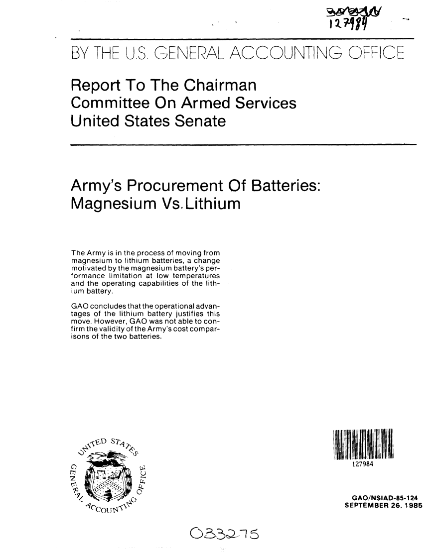 handle is hein.gao/gaobabfhn0001 and id is 1 raw text is: 





BY THE US. GENERAL ACCOUNTING OFFICE



Report To The Chairman

Committee On Armed Services

United States Senate







Army's Procurement Of Batteries:

Magnesium Vs.Lithium




The Army is in the process of moving from
magnesium to lithium batteries, a change
motivated by the magnesium battery's per-
formance limitation at low temperatures
and the operating capabilities of the lith-
ium battery.

GAO concludes that the operational advan-
tages of the lithium battery justifies this
move. However, GAO was not able to con-
firm the validity of the Army's cost compar-
isons of the two batteries.














                                                      127984



                                                      GAO/NSIAD-85-124
   1eCOU T-SEPTEMBER 26,1985


