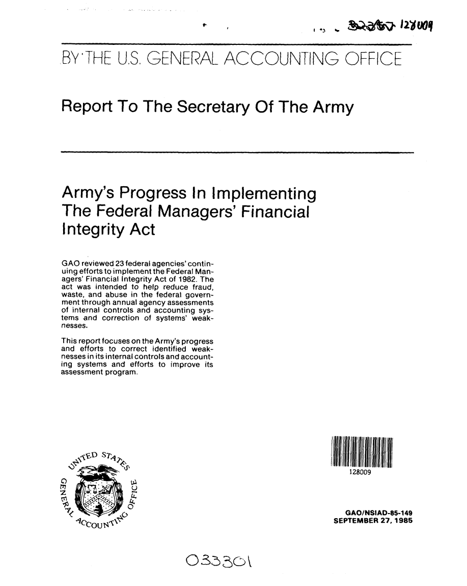 handle is hein.gao/gaobabfhu0001 and id is 1 raw text is: 

I * .. &         I2dWooq


BY'THE U.S. GENERAL ACCOUNTING OFFICE




Report To The Secretary Of The Army









Army's Progress In Implementing

The Federal Managers' Financial

Integrity Act


GAO reviewed 23 federal agencies' contin-
uing efforts to implement the Federal Man-
agers' Financial Integrity Act of 1982. The
act was intended to help reduce fraud,
waste, and abuse in the federal govern-
ment through annual agency assessments
of internal controls and accounting sys-
tems and correction of systems' weak-
nesses.

This report focuses on the Army's progress
and efforts to correct identified weak-
nesses in its internal controls and account-
ing systems and efforts to improve its
assessment program.











                                                        128009




                                                        GAO/NSIAD-85-149
   lCCOU                                             SEPTEMBER 27, 1985



                        0OS  SC


