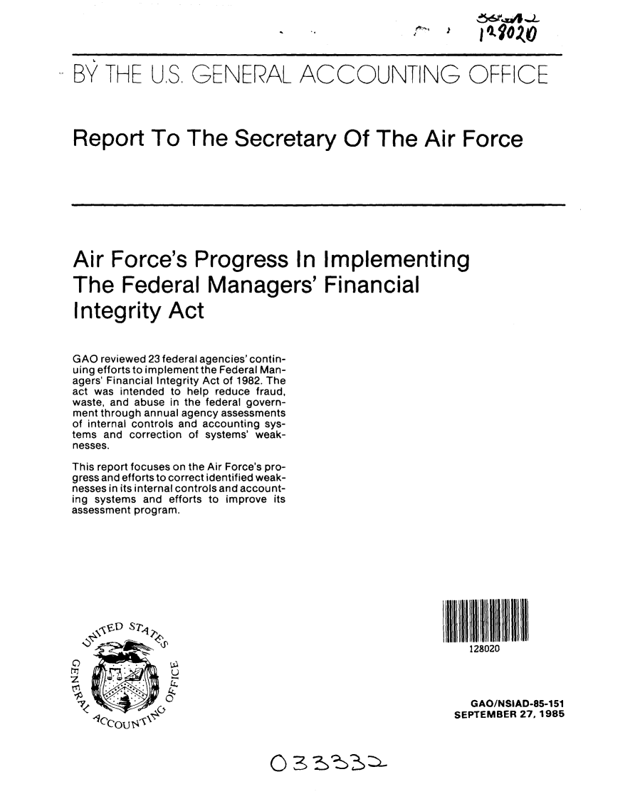 handle is hein.gao/gaobabfhw0001 and id is 1 raw text is: 




BY THE US, GENERAL ACCOUNTING OFFICE




Report To The Secretary Of The Air Force









Air Force's Progress In Implementing

The Federal Managers' Financial

Integrity Act



GAO reviewed 23 federal agencies' contin-
uing efforts to implement the Federal Man-
agers' Financial Integrity Act of 1982. The
act was intended to help reduce fraud,
waste, and abuse in the federal govern-
ment through annual agency assessments
of internal controls and accounting sys-
tems and correction of systems' weak-
nesses.

This report focuses on the Air Force's pro-
gress and efforts to correct identified weak-
nesses in its internal controls and account-
ing systems and efforts to improve its
assessment program.









    11V, S71

                                                        128020

1zt
0                                                       GAO/NSIAD-85-151
                                                     SEPTEMBER 27.1985


