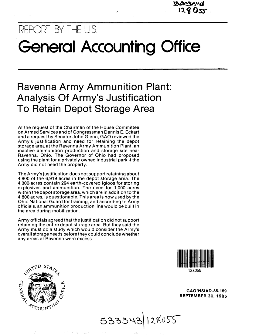 handle is hein.gao/gaobabfii0001 and id is 1 raw text is: 




REPORT BY THE US.



General Accounting Office






Ravenna Army Ammunition Plant:

Analysis Of Army's Justification

To Retain Depot Storage Area


At the request of the Chairman of the House Committee
on Armed Services and of Congressman Dennis E. Eckart
and a request by Senator John Glenn, GAO reviewed the
Army's justification and need for retaining the depot
storage area at the Ravenna Army Ammunition Plant, an
inactive ammunition production and storage site near
Ravenna, Ohio. The Governor of Ohio had proposed
using the plant for a privately owned industrial park if the
Army did not need the property.

The Army's justification does not support retaining about
4,800 of the 6,919 acres in the depot storage area. The
4,800,acres contain 294 earth-covered igloos for storing
explosives and ammunition. The need for 1,000 acres
within the depot storage area, which are in addition to the
4,800 acres, is questionable. This area is now used by the
Ohio National Guard for training, and according to Army
officials, an ammunition production line would be built in
the area during mobilization.

Army officials agreed that the justification did not support
retaining the entire depot storage area. But they said the
Army must do a study which would consider the Army's
overall storage needs before they could conclude whether
any areas at Ravenna were excess.








     W                                                     GAO/NSIAD-85-159

                                                         SEPTEMBER 30,1985
    1OCCOU$
          -loco1 U, t4,-


