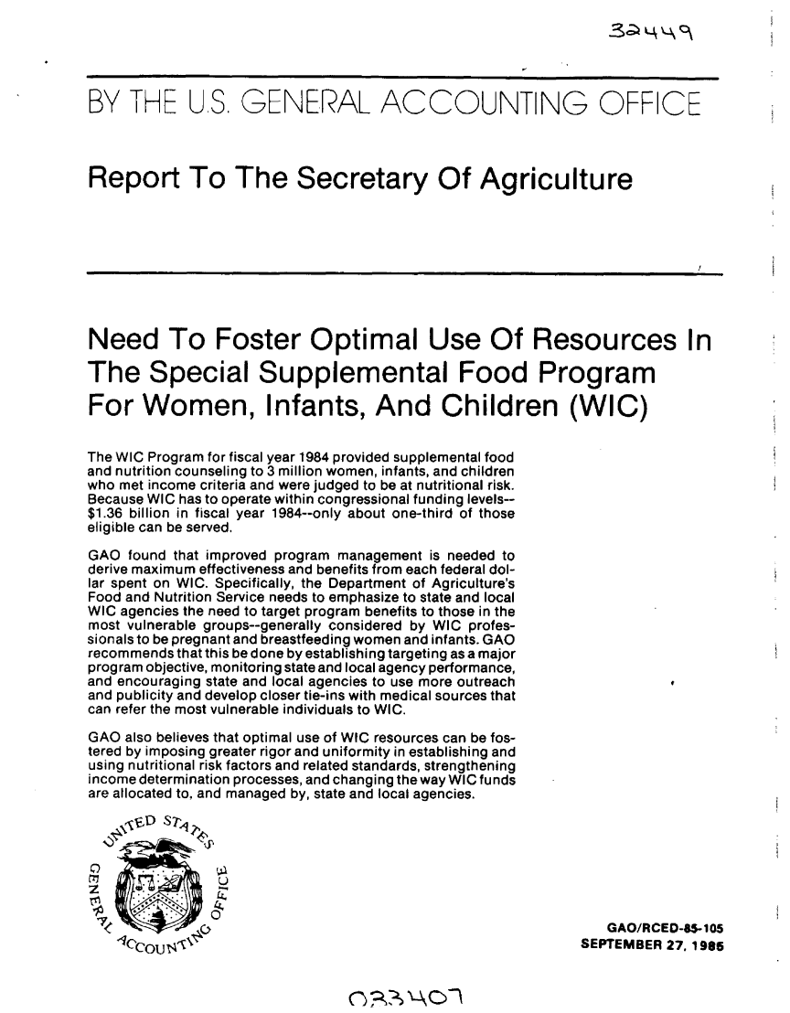 handle is hein.gao/gaobabfiq0001 and id is 1 raw text is: 





BY THE US. GENERAL ACCOUNTING OFFICE




Report To The Secretary Of Agriculture









Need To Foster Optimal Use Of Resources In

The Special Supplemental Food Program

For Women, Infants, And Children (WIC)


The WIC Program for fiscal year 1984 provided supplemental food
and nutrition counseling to 3 million women, infants, and children
who met income criteria and were judged to be at nutritional risk.
Because WIC has to operate within congressional funding levels--
$1.36 billion in fiscal year 1984--only about one-third of those
eligible can be served.

GAO found that improved program management is needed to
derive maximum effectiveness and benefits from each federal dol-
lar spent on WIC. Specifically, the Department of Agriculture's
Food and Nutrition Service needs to emphasize to state and local
WIC agencies the need to target program benefits to those in the
most vulnerable groups--generally considered by WIC profes-
sionals to be pregnant and breastfeeding women and infants. GAO
recommends that this be done by establishing targeting as a major
program objective, monitoring state and local agency performance,
and encouraging state and local agencies to use more outreach
and publicity and develop closer tie-ins with medical sources that
can refer the most vulnerable individuals to WIC.

GAO also believes that optimal use of WIC resources can be fos-
tered by imposing greater rigor and uniformity in establishing and
using nutritional risk factors and related standards, strengthening
income determination processes, and changing the way WIC funds
are allocated to, and managed by, state and local agencies.

    \0ljED SED 2



    00
z              2

-            OGAO/RCED-8.-105
   'Icco S-,                                             SEPTEMBER 27, 1985


