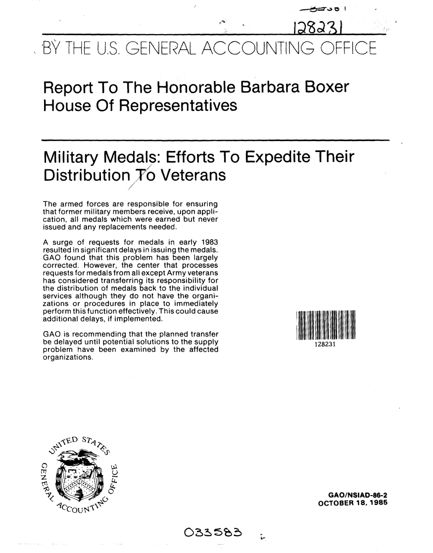 handle is hein.gao/gaobabfjo0001 and id is 1 raw text is: 




*B13 THE US. GENERAL ACCOUNTING OFFICE



Report To The Honorable Barbara Boxer

House Of Representatives





Military Medals: Efforts To Expedite Their

Distribution To Veterans
                   11l!

The armed forces are responsible for ensuring
that former military members receive, upon appli-
cation, all medals which were earned but never
issued and any replacements needed.


A surge of requests for medals in early 1983
resulted in significant delays in issuing the medals.
GAO found that this problem has been largely
corrected. However, the center that processes
requests for medals from all except Army veterans
has considered transferring its responsibility for
the distribution of medals back to the individual
services although they do not have the organi-
zations or procedures in place to immediately
perform this function effectively. This could cause
additional delays, if implemented.

GAO is recommending that the planned transfer
be delayed until potential solutions to the supply
problem have been examined by the affected
organizations.


z


  GAO/NSIAD-86-2
OCTOBER 18, 1985


128231


