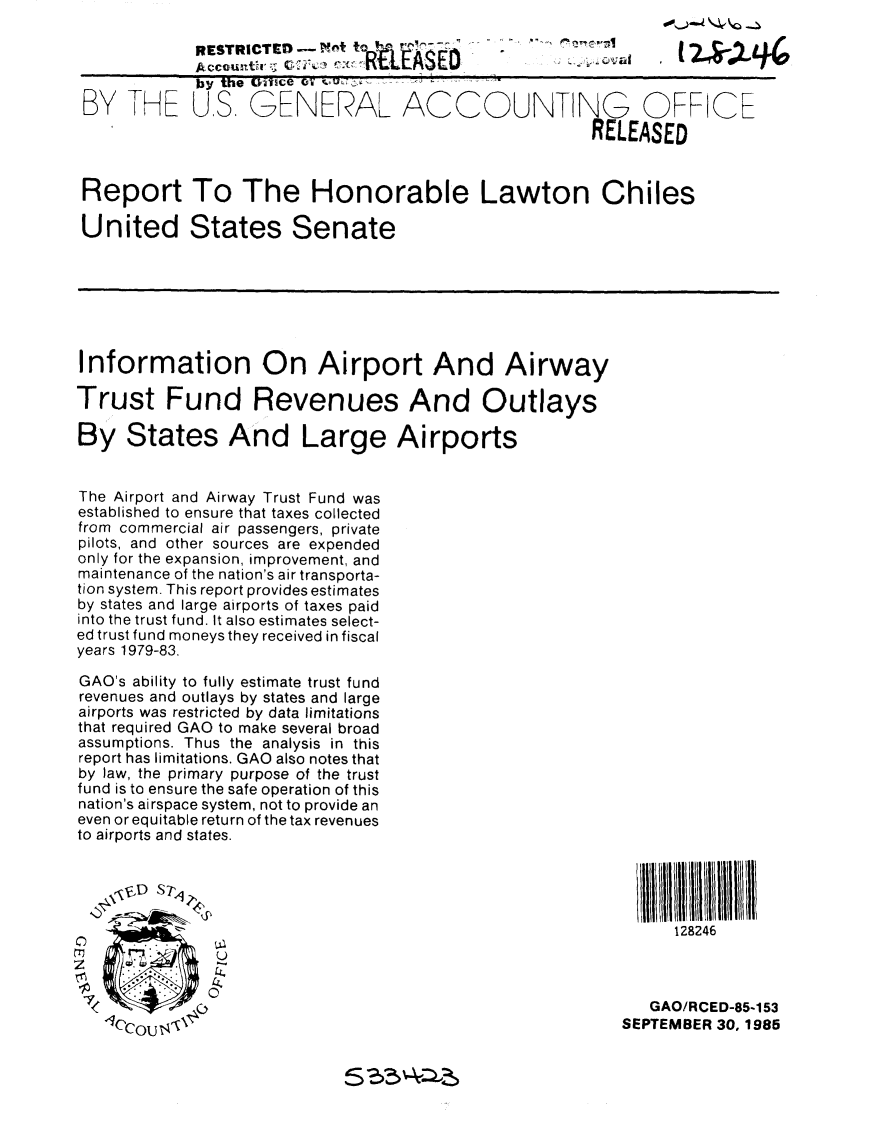 handle is hein.gao/gaobabfju0001 and id is 1 raw text is: 

             RESTRICTED -    t*
             Account4-r c1Y~  W  L   SEO
             by the Q iUsce 0. .
 BY T1HE US GENERAL ACCOUNTING OFFICE
                                                      RELEASED


 Report To The Honorable Lawton Chiles

 United States Senate







 Information On Airport And Airway

Trust Fund Revenues And Outlays

By States And Large Airports


The Airport and Airway Trust Fund was
established to ensure that taxes collected
from commercial air passengers, private
pilots, and other sources are expended
only for the expansion, improvement, and
maintenance of the nation's air transporta-
tion system. This report provides estimates
by states and large airports of taxes paid
into the trust fund. It also estimates select-
ed trust fund moneys they received in fiscal
years 1979-83.

GAO's ability to fully estimate trust fund
revenues and outlays by states and large
airports was restricted by data limitations
that required GAO to make several broad
assumptions. Thus the analysis in this
report has limitations. GAO also notes that
by law, the primary purpose of the trust
fund is to ensure the safe operation of this
nation's airspace system, not to provide an
even or equitable return of the tax revenues
to airports and states.





                                                               128246
               U


 <           (                                              GAO/RCED-85-153
            IC                                           SEPTEMBER 30, 1985


