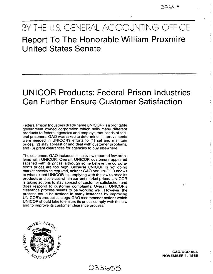 handle is hein.gao/gaobabfjz0001 and id is 1 raw text is: 
%DI.cSc S


BY THE U.S. GENERAL ACCOUNTING OFFICE


Report To The Honorable William Proxmire

United States Senate









UNICOR Products: Federal Prison Industries

Can Further Ensure Customer Satisfaction




Federal Prison Industries (trade name UNICOR) is a profitable
government owned corporation which sells many different
products to federal agencies and employs thousands of fed-
eral prisoners. GAO was asked to determine if improvements
were needed in UNICOR's efforts to (1) set and maintain
prices, (2) stay abreast of and deal with customer problems,
and (3) grant clearances for agencies to buy elsewhere.

The customers GAO included in its review reported few prob-
lems with UNICOR. Overall, UNICOR customers appeared
satisfied with its prices, although some believe the corpora-
tion's prices are too high. Because UNICOR is not doing
market checks as required, neither GAO nor UNICOR knows
to what extent UNICOR is complying with the law to price its
products and services within current market prices. UNICOR
is taking actions to stay abreast of customer satisfaction and
does respond to customer complaints. Overall, UNICOR's
clearance process seems to be working well. However, the
process could be avoided in many instances by improving
UNICOR's product catalogs. GAO recommends actions which
UNICOR should take to ensure its prices comply with the law
and to improve its customer clearance process.







               U


 71. OGAO/GGD-86-6
   Ic.c.OU K                                               NOVEMBER 1. 1985


