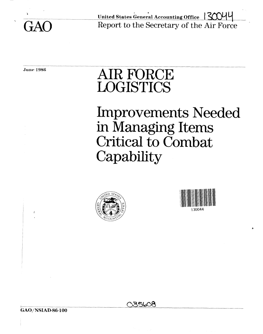 handle is hein.gao/gaobabfnp0001 and id is 1 raw text is: 
GAO

.11 n e1986


Untit,;ed .Stat-e.s General Accounting Office
Report, to the Secretary of the Air Force


AIR FORCE
LOGISTICS
Improvements Needed
in Managing Items
Critical to Combat
Capability

/               All /I/II 11111l~l//13004
'7_                130 0 4 4


0835 00E


GAO/NSIAD.86-1 00


