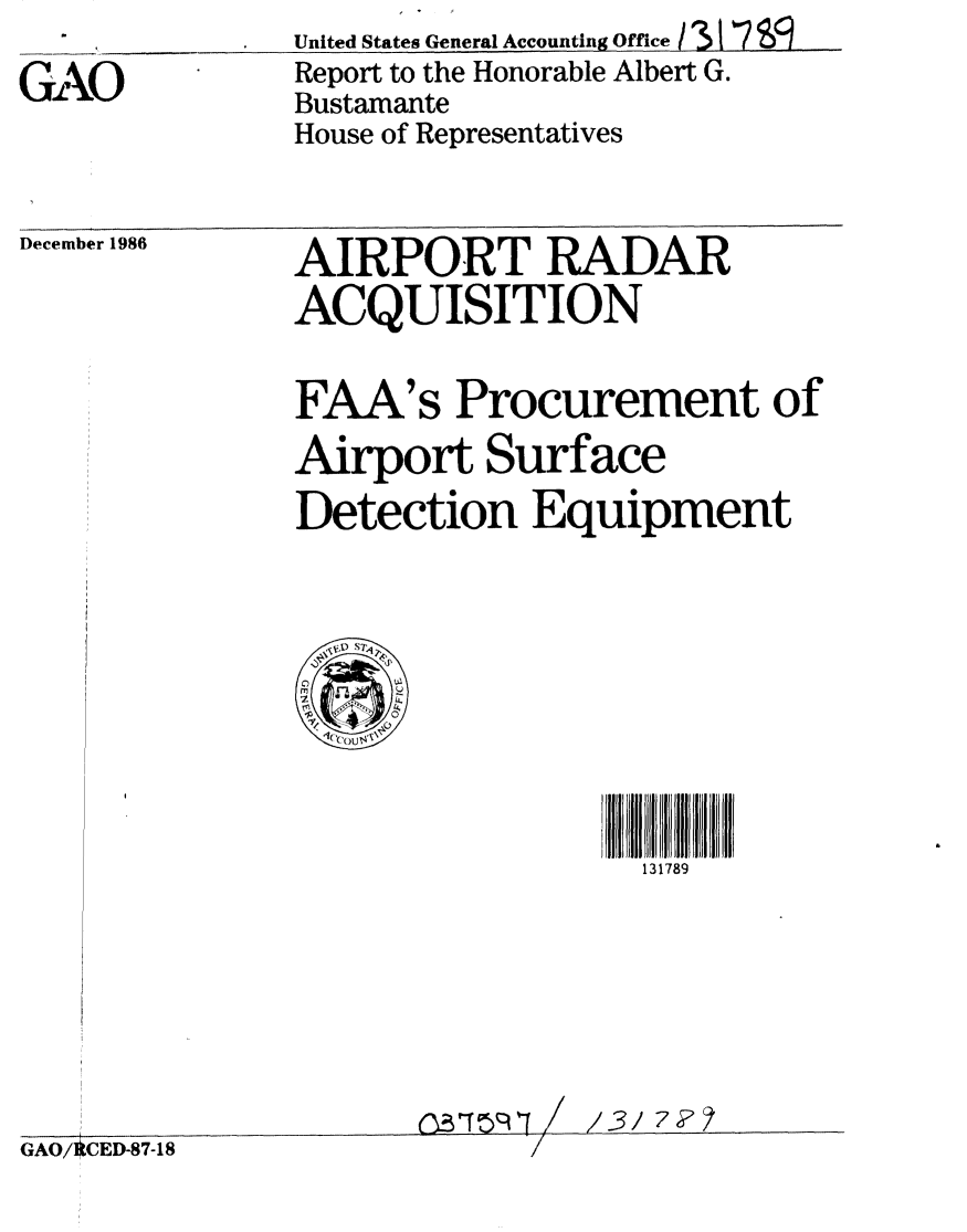 handle is hein.gao/gaobabfrh0001 and id is 1 raw text is:               United States General Accounting Office / 31  7
GAO           Report to the Honorable Albert G.
              Bustamante
              House of Representatives


December 1986


AIRPORT RADAR
ACQUISITION


FAA's Procurement of
Airport Surface
Detection Equipment


131789


3,T1 I /


1/3 7F?


GAO/ CED-87-18


