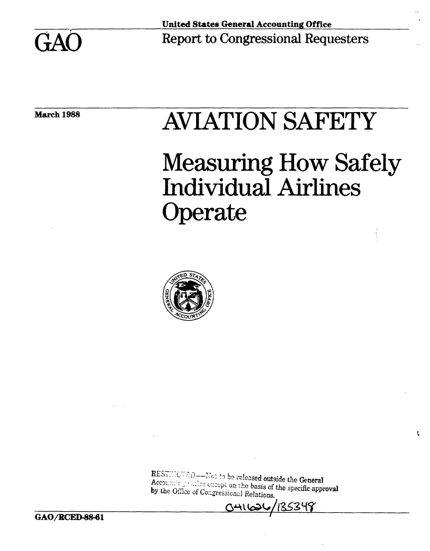handle is hein.gao/gaobabgbj0001 and id is 1 raw text is: 
United States General Accounting Office
Report to Congressional Requesters


AVIATION SAFETY



Measuring How Safely

Individual Airlines

Operate


                  REST =O -r ' b
                     ......      ,,   -  released outside the General
                  Accct:-. .-:  ,  ~-oc:r~p  on -he basis of the specific approval
                  by the Office of Congressicna Relations.


GAO/RCED-88-61


GAO


March 1988


