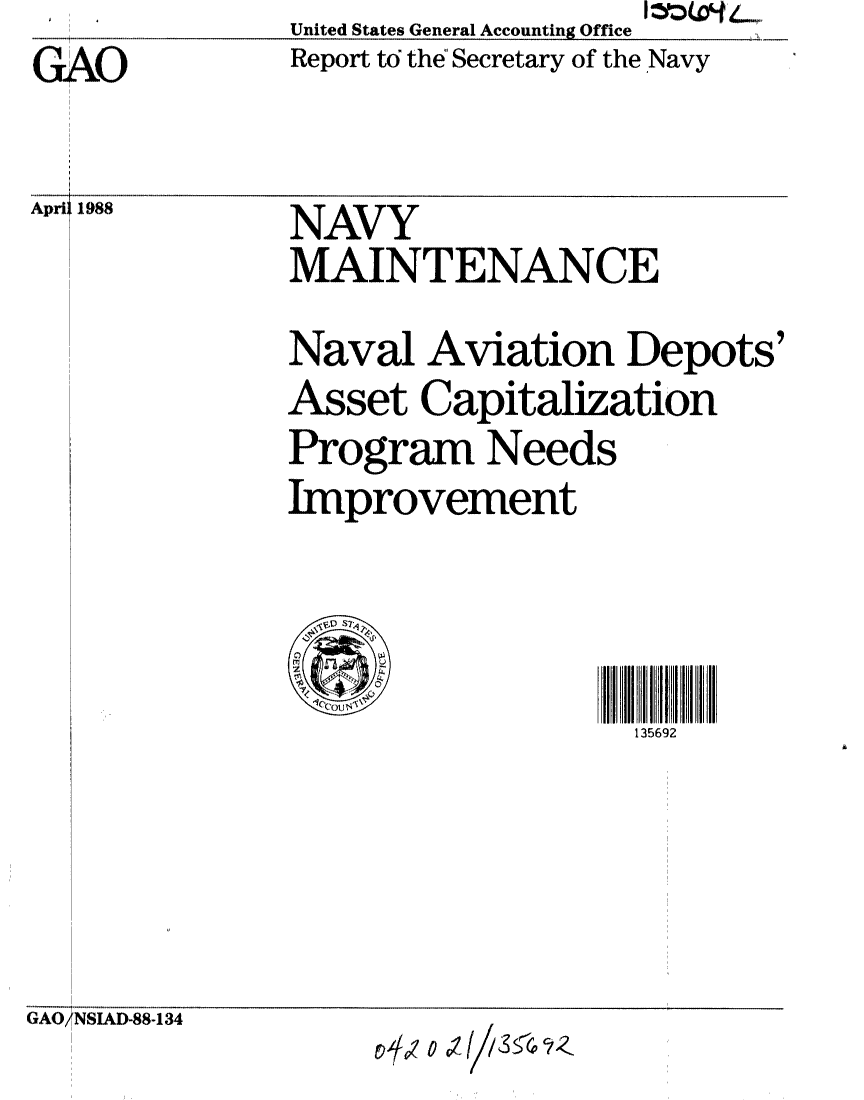 handle is hein.gao/gaobabgcg0001 and id is 1 raw text is: GAO


April 1988


United States General Accounting Office
Report to the Secretary of the Navy


NAVY
MAINTENANCE
Naval Aviation Depots'
Asset Capitalization
Program Needs
Improvement



                   135692


GAO7NSIAD-88-134


L9z o 01 0zs a.tlS5( /Z


