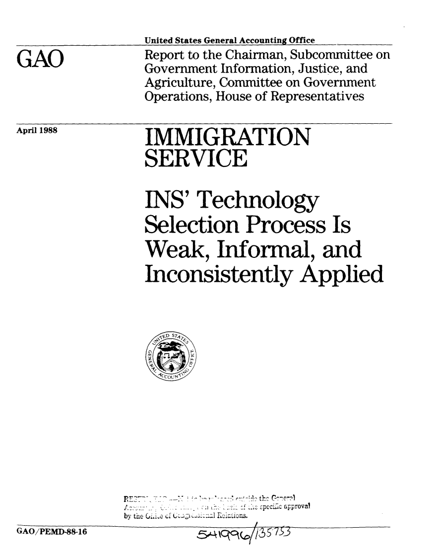 handle is hein.gao/gaobabgco0001 and id is 1 raw text is: 


GAO


United States General Accounting Office
Report to the Chairman, Subcommittee on
Government Information, Justice, and
Agriculture, Committee on Government
Operations, House of Representatives


April 1988


IMMIGRATION
SERVICE


INS' Technology
Selection Process Is
Weak, Infonmal, and
Inconsistently Applied


               S :... - pcc c aproval
by thie Cji-e   c ~~i:, d~~s


GAO/PEMD-88-16


