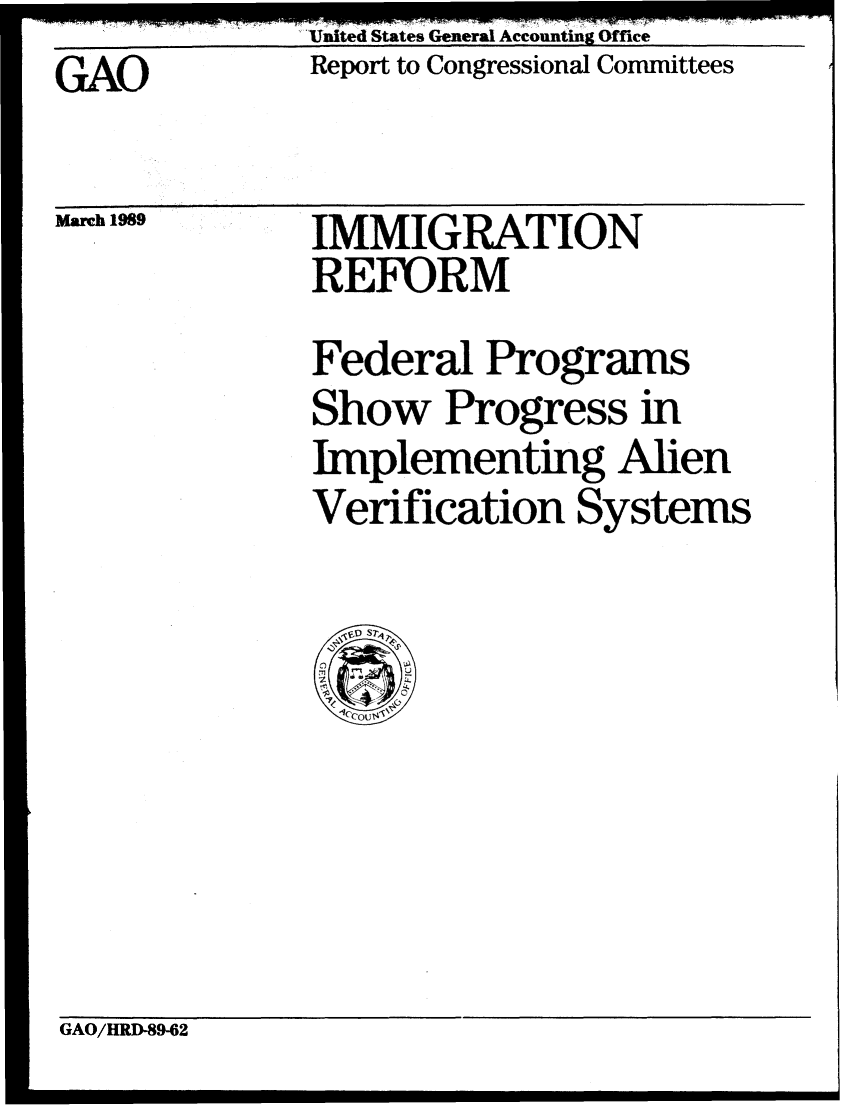 handle is hein.gao/gaobabgld0001 and id is 1 raw text is: United States General Accounting Offiee


Report to Congressional Committees


GAO


March 1989


IMMIGRATION
REFORM


Federal Programs
Show Progress in
Implementing Alien
Verification Systems


GAO/HRD-89-62


