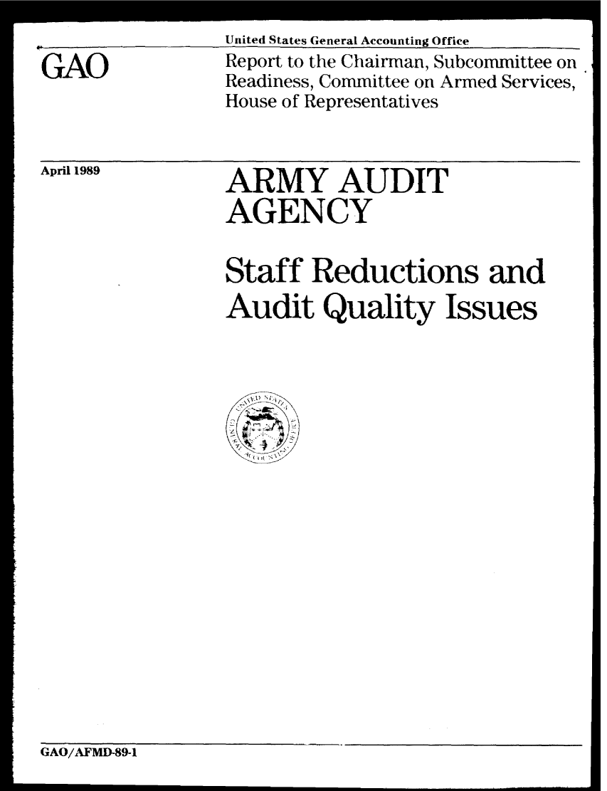 handle is hein.gao/gaobabglp0001 and id is 1 raw text is: 
United States General Accounting Office


GAO


Report to the Chairman, Subcommittee on
Readiness, Committee on Armed Services,
House of Representatives


April 1989


ARMY AUDIT
AGENCY


Staff Reductions and
Audit Quality Issues


GAO/AFMD-89-1


