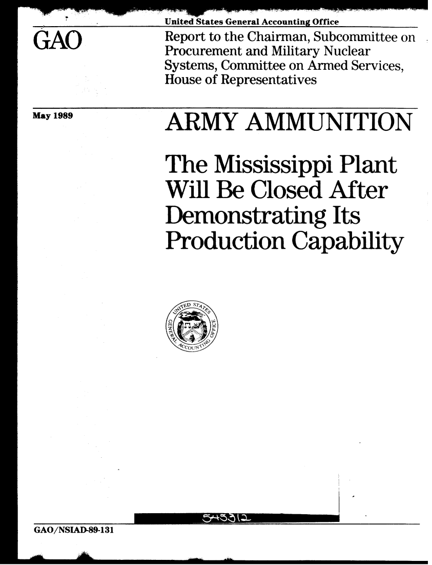 handle is hein.gao/gaobabgmd0001 and id is 1 raw text is: 

GAO


May 1989


ARMY AMMUNITION


The Mississippi Plant
Will Be Closed After
Demonstrating Its
Production Capability


GAO/NSIAD-89-131


United States General Accounting Office
Report to the Chairman, Subcommittee on
Procurement and Military Nuclear
Systems, Committee on Armed Services,
House of Representatives


