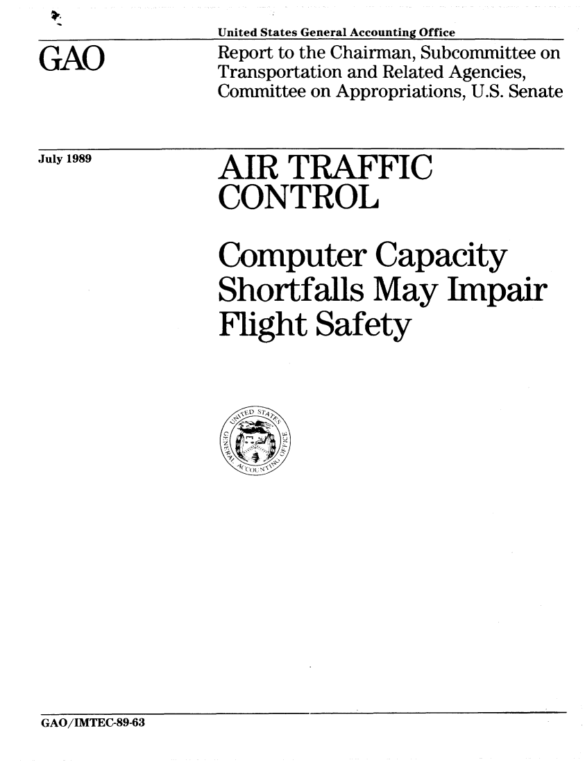 handle is hein.gao/gaobabgns0001 and id is 1 raw text is:                 United States General Accounting Office
GAO             Report to the Chairman, Subcommittee on
                Transportation and Related Agencies,
                Committee on Appropriations, U.S. Senate


July 1989


AIR TRAFFIC
CONTROL


Computer Capacity
Shortfalls May Impair
Flight Safety


GAO/IMTEC-89-63



