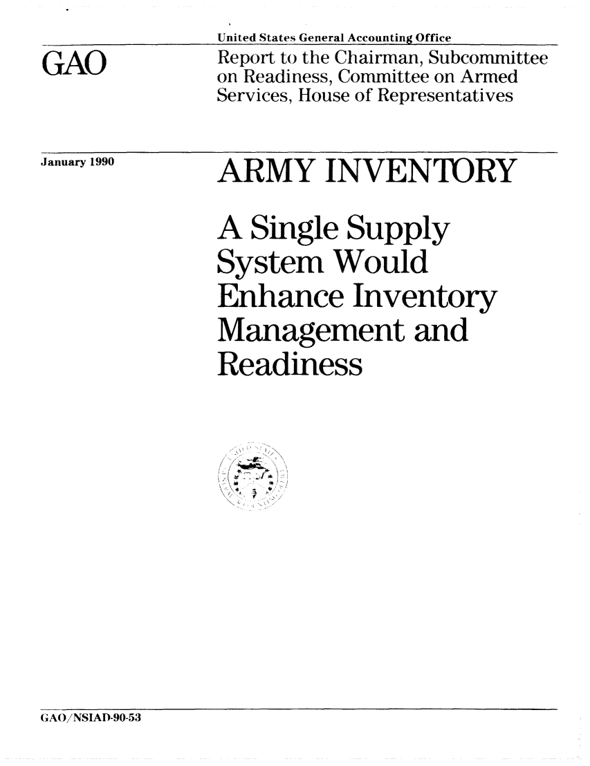 handle is hein.gao/gaobabgsm0001 and id is 1 raw text is: 
GAO


United States General Accounting Office
Report to the Chairman, Subcommittee
on Readiness, Committee on Armed
Services, House of Representatives


January 1990


ARMY INVENTORY

A Single Supply
System Would
Enhance Inventory
Management and
Readiness


- '2 ll-  ,,  ,


GAOiNSIAD-90-53


