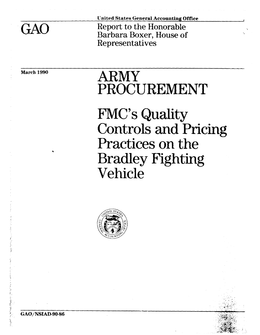 handle is hein.gao/gaobabgtr0001 and id is 1 raw text is:                United States General Accounting Office  I
GAO            Report to the Honorable
               Barbara Boxer, House of
               Representatives


March 1990


ARMY
PROCUREMENT

FMC's Quality
Controls and Pricing
Practices on the
Bradley Fighting
Vehicle


GAO/NSIAD-90-86


-ft
K
Vt


