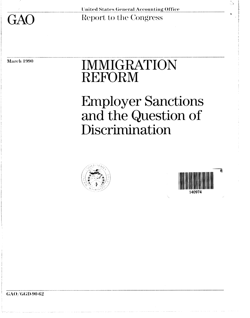 handle is hein.gao/gaobabguf0001 and id is 1 raw text is: 

GAO


U nited States General Accounting Office
R~eport to the   ()Ilg.,-s


March 1990


IMMIGRATION

REFORM


Employer Sanctions

and the Question of

Discrimination




  .... ' 1


~.- ~ )
~ >, ,/


140974


GAWG/GD( I-.904).


